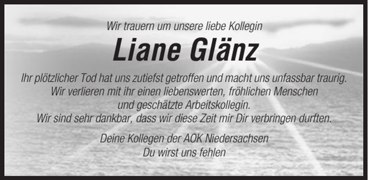 <p>Wir trauern um unsere liebe Kollegin</p><p>Liane Glänz<br />Ihr plötzlicher Tod hat uns zutiefst getroffen und macht uns unfassbar traurig.<br />Wir verlieren mit ihr einen liebenswerten, fröhlichen Menschen<br />und geschätzte Arbeitskollegin.<br />Wir sind sehr dankbar, dass wir diese Zeit mir Dir verbringen durften.<br />Deine Kollegen der AOK Niedersachsen<br />Du wirst uns fehlen</p>