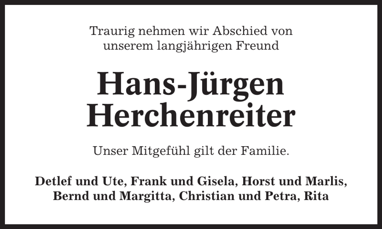 <p>Traurig nehmen wir Abschied von<br />unserem langjährigen Freund</p><p>Hans-Jürgen<br />Herchenreiter<br />Unser Mitgefühl gilt der Familie.<br />Detlef und Ute, Frank und Gisela, Horst und Marlis,<br />Bernd und Margitta, Christian und Petra, Rita</p>