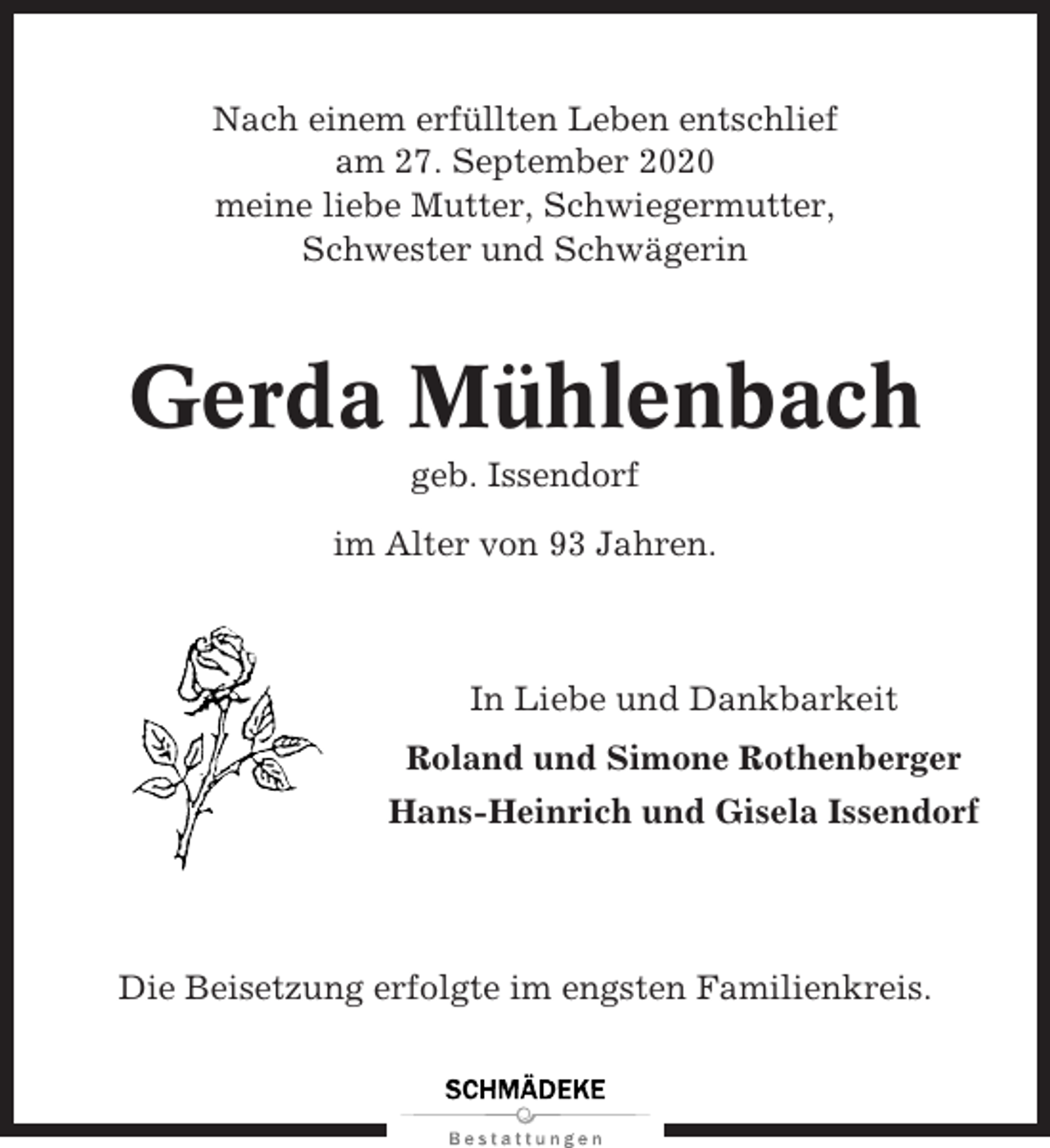 <p>Nach einem erfüllten Leben entschlief<br />am 27. September 2020<br />meine liebe Mutter, Schwiegermutter,<br />Schwester und Schwägerin</p><p>Gerda Mühlenbach<br />geb. Issendorf<br />im Alter von 93 Jahren.</p><p>In Liebe und Dankbarkeit<br />Roland und Simone Rothenberger<br />Hans-Heinrich und Gisela Issendorf</p><p>Die Beisetzung erfolgte im engsten Familienkreis.</p>