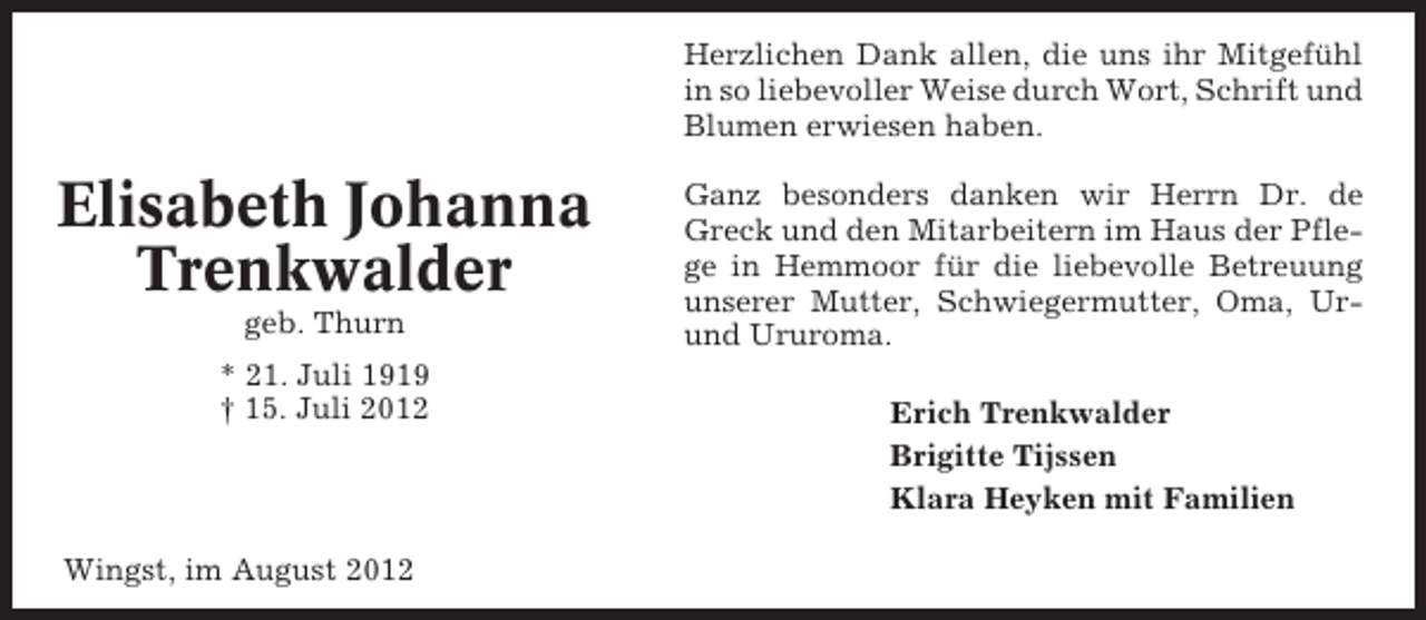 <p>Herzlichen Dank allen, die uns ihr Mitgefühl<br />in so liebevoller Weise durch Wort, Schrift und<br />Blumen erwiesen haben.</p><p>Elisabeth Johanna<br />Trenkwalder<br />geb. Thurn<br />* 21. Juli 1919<br />† 15. Juli 2012</p><p>Wingst, im August 2012</p><p>Ganz besonders danken wir Herrn Dr. de<br />Greck und den Mitarbeitern im Haus der Pflege in Hemmoor für die liebevolle Betreuung<br />unserer Mutter, Schwiegermutter, Oma, Urund Ururoma.<br />Erich Trenkwalder<br />Brigitte Tijssen<br />Klara Heyken mit Familien</p>