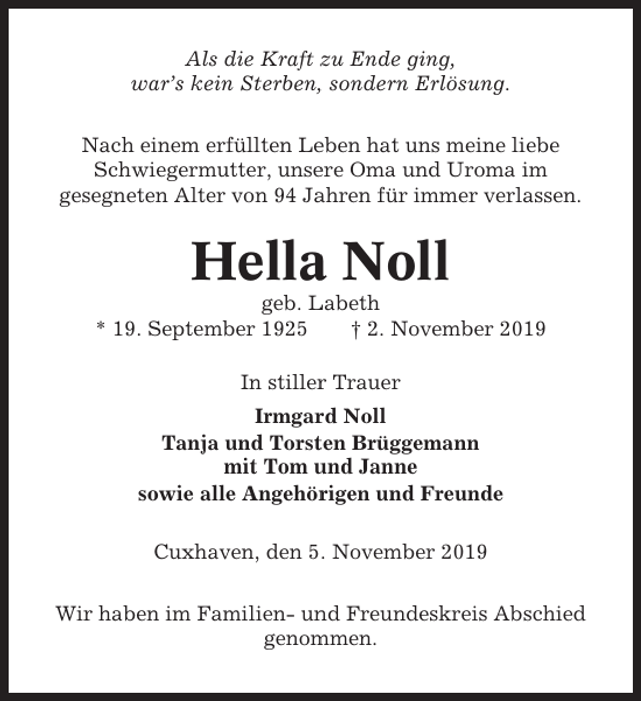 <p>Als die Kraft zu Ende ging,<br />war’s kein Sterben, sondern Erlösung.<br />Nach einem erfüllten Leben hat uns meine liebe<br />Schwiegermutter, unsere Oma und Uroma im<br />gesegneten Alter von 94 Jahren für immer verlassen.</p><p>Hella Noll<br />geb. Labeth<br />* 19. September 1925<br />† 2. November 2019<br />In stiller Trauer<br />Irmgard Noll<br />Tanja und Torsten Brüggemann<br />mit Tom und Janne<br />sowie alle Angehörigen und Freunde<br />Cuxhaven, den 5. November 2019<br />Wir haben im Familien- und Freundeskreis Abschied<br />genommen.</p>