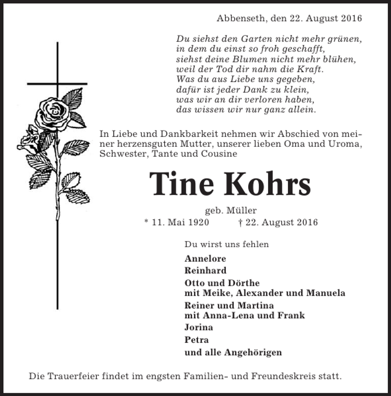 <p>Abbenseth, den 22. August 2016<br />Du siehst den Garten nicht mehr grünen,<br />in dem du einst so froh geschafft,<br />siehst deine Blumen nicht mehr blühen,<br />weil der Tod dir nahm die Kraft.<br />Was du aus Liebe uns gegeben,<br />dafür ist jeder Dank zu klein,<br />was wir an dir verloren haben,<br />das wissen wir nur ganz allein.<br />In Liebe und Dankbarkeit nehmen wir Abschied von meiner herzensguten Mutter, unserer lieben Oma und Uroma,<br />Schwester, Tante und Cousine</p><p>Tine Kohrs<br />geb. Müller<br />* 11. Mai 1920<br />† 22. August 2016<br />Du wirst uns fehlen</p><p>Annelore<br />Reinhard<br />Otto und Dörthe<br />mit Meike, Alexander und Manuela<br />Reiner und Martina<br />mit Anna-Lena und Frank<br />Jorina<br />Petra<br />und alle Angehörigen<br />Die Trauerfeier findet im engsten Familien- und Freundeskreis statt.</p>