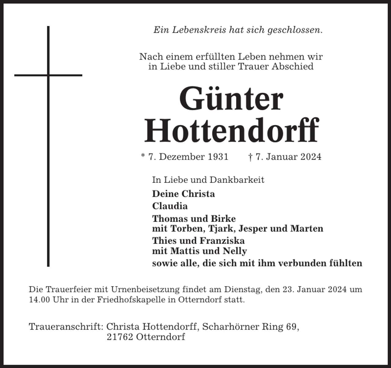 <p>Ein Lebenskreis hat sich geschlossen.<br />Nach einem erfüllten Leben nehmen wir<br />in Liebe und stiller Trauer Abschied</p><p>Günter<br />Hottendorff<br />* 7. Dezember 1931</p><p>† 7. Januar 2024</p><p>In Liebe und Dankbarkeit</p><p>Deine Christa<br />Claudia<br />Thomas und Birke<br />mit Torben, Tjark, Jesper und Marten<br />Thies und Franziska<br />mit Mattis und Nelly<br />sowie alle, die sich mit ihm verbunden fühlten<br />Die Trauerfeier mit Urnenbeisetzung findet am Dienstag, den 23. Januar 2024 um<br />14.00 Uhr in der Friedhofskapelle in Otterndorf statt.</p><p>Traueranschrift: Christa Hottendorff, Scharhörner Ring 69,<br />21762 Otterndorf</p>
