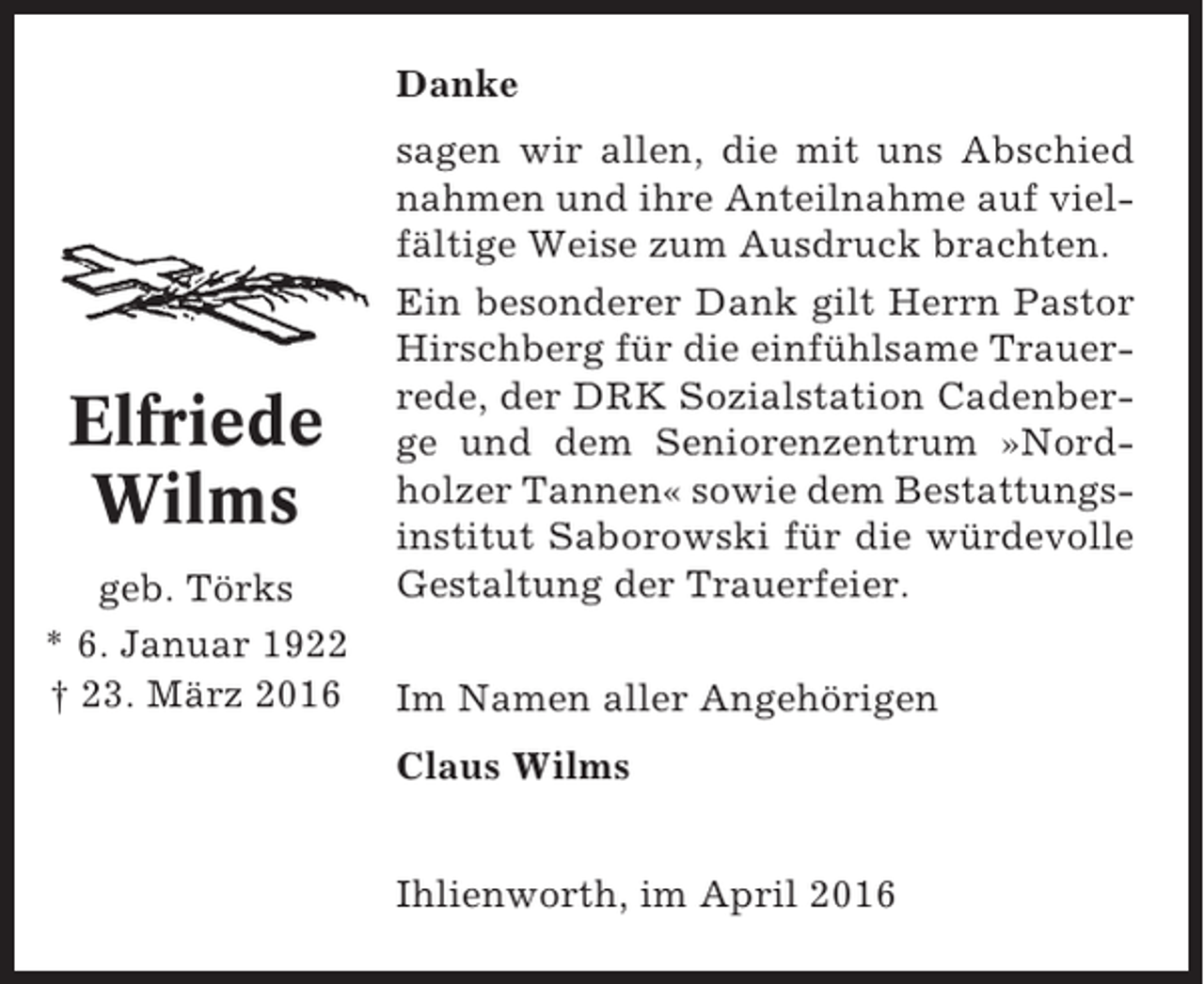 <p>Danke</p><p>Elfriede<br />Wilms<br />geb. Törks<br />* 6. Januar 1922<br />† 23. März 2016</p><p>sagen wir allen, die mit uns Abschied<br />nahmen und ihre Anteilnahme auf vielfältige Weise zum Ausdruck brachten.<br />Ein besonderer Dank gilt Herrn Pastor<br />Hirschberg für die einfühlsame Trauerrede, der DRK Sozialstation Cadenberge und dem Seniorenzentrum »Nordholzer Tannen« sowie dem Bestattungsinstitut Saborowski für die würdevolle<br />Gestaltung der Trauerfeier.<br />Im Namen aller Angehörigen<br />Claus Wilms<br />Ihlienworth, im April 2016</p>