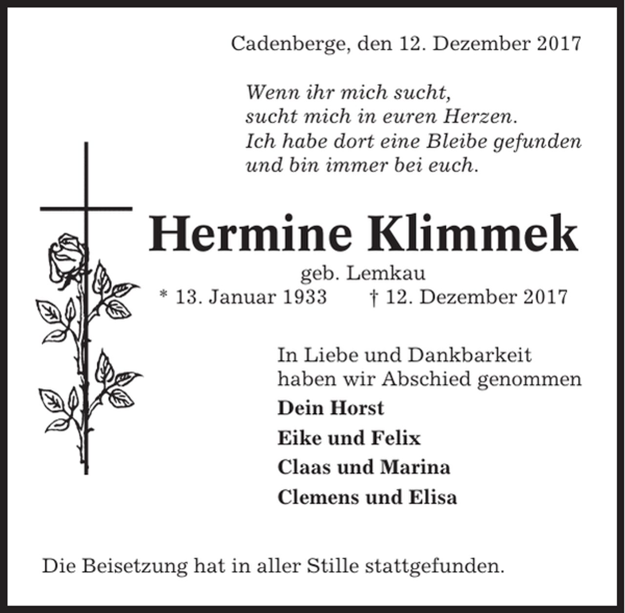 <p>Cadenberge, den 12. Dezember 2017<br />Wenn ihr mich sucht,<br />sucht mich in euren Herzen.<br />Ich habe dort eine Bleibe gefunden<br />und bin immer bei euch.</p><p>Hermine Klimmek<br />geb. Lemkau<br />* 13. Januar 1933<br />† 12. Dezember 2017<br />In Liebe und Dankbarkeit<br />haben wir Abschied genommen<br />Dein Horst<br />Eike und Felix<br />Claas und Marina<br />Clemens und Elisa<br />Die Beisetzung hat in aller Stille stattgefunden.</p>