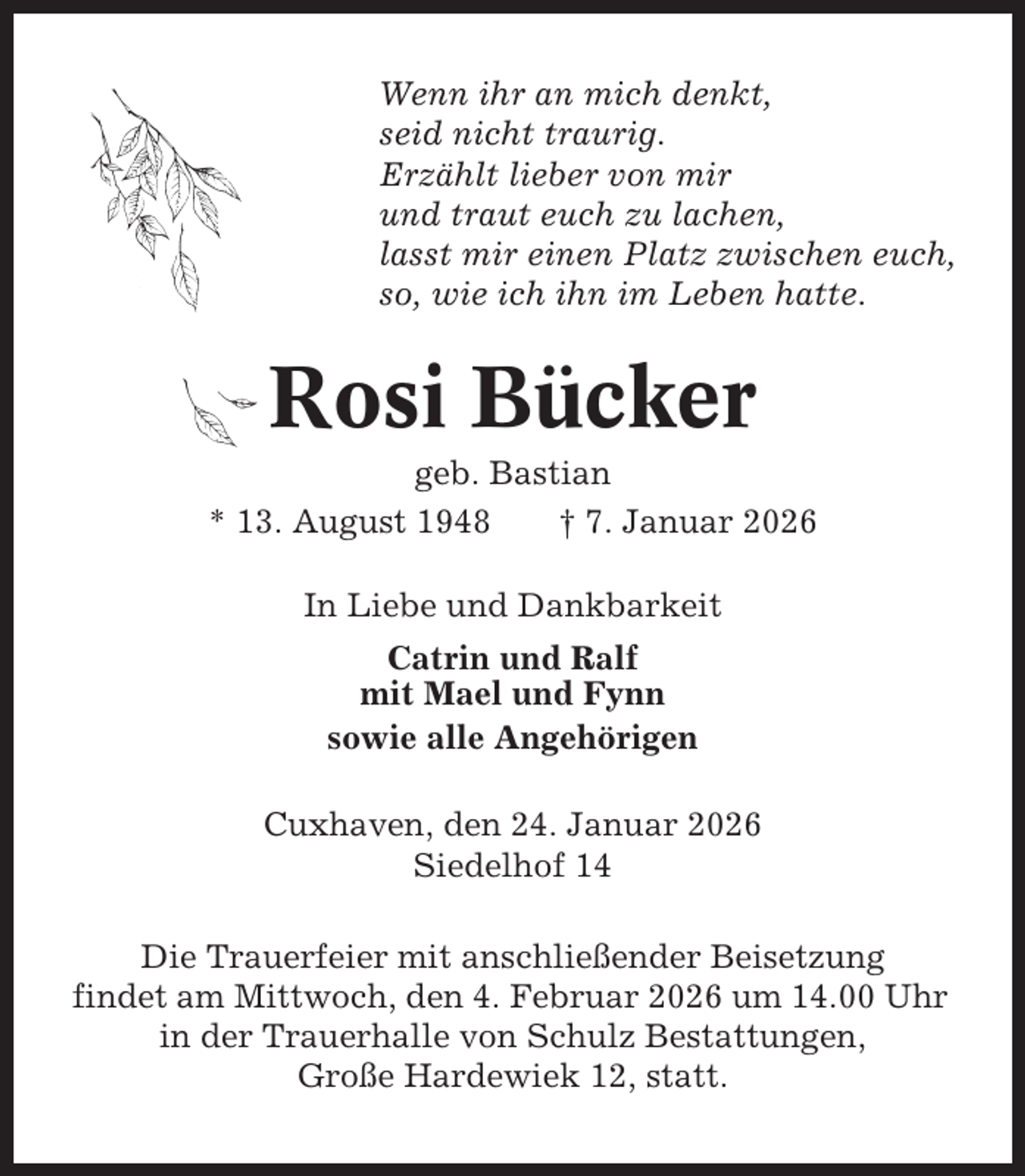 <p>Wenn ihr an mich denkt,<br />seid nicht traurig.<br />Erzählt lieber von mir<br />und traut euch zu lachen,<br />lasst mir einen Platz zwischen euch,<br />so, wie ich ihn im Leben hatte.</p><p>Rosi Bücker<br />geb. Bastian<br />* 13. August 1948<br />† 7. Januar 2026<br />In Liebe und Dankbarkeit<br />Catrin und Ralf<br />mit Mael und Fynn<br />sowie alle Angehörigen<br />Cuxhaven, den 24. Januar 2026<br />Siedelhof 14<br />Die Trauerfeier mit anschließender Beisetzung<br />findet am Mittwoch, den 4. Februar 2026 um 14.00 Uhr<br />in der Trauerhalle von Schulz Bestattungen,<br />Große Hardewiek 12, statt.</p>