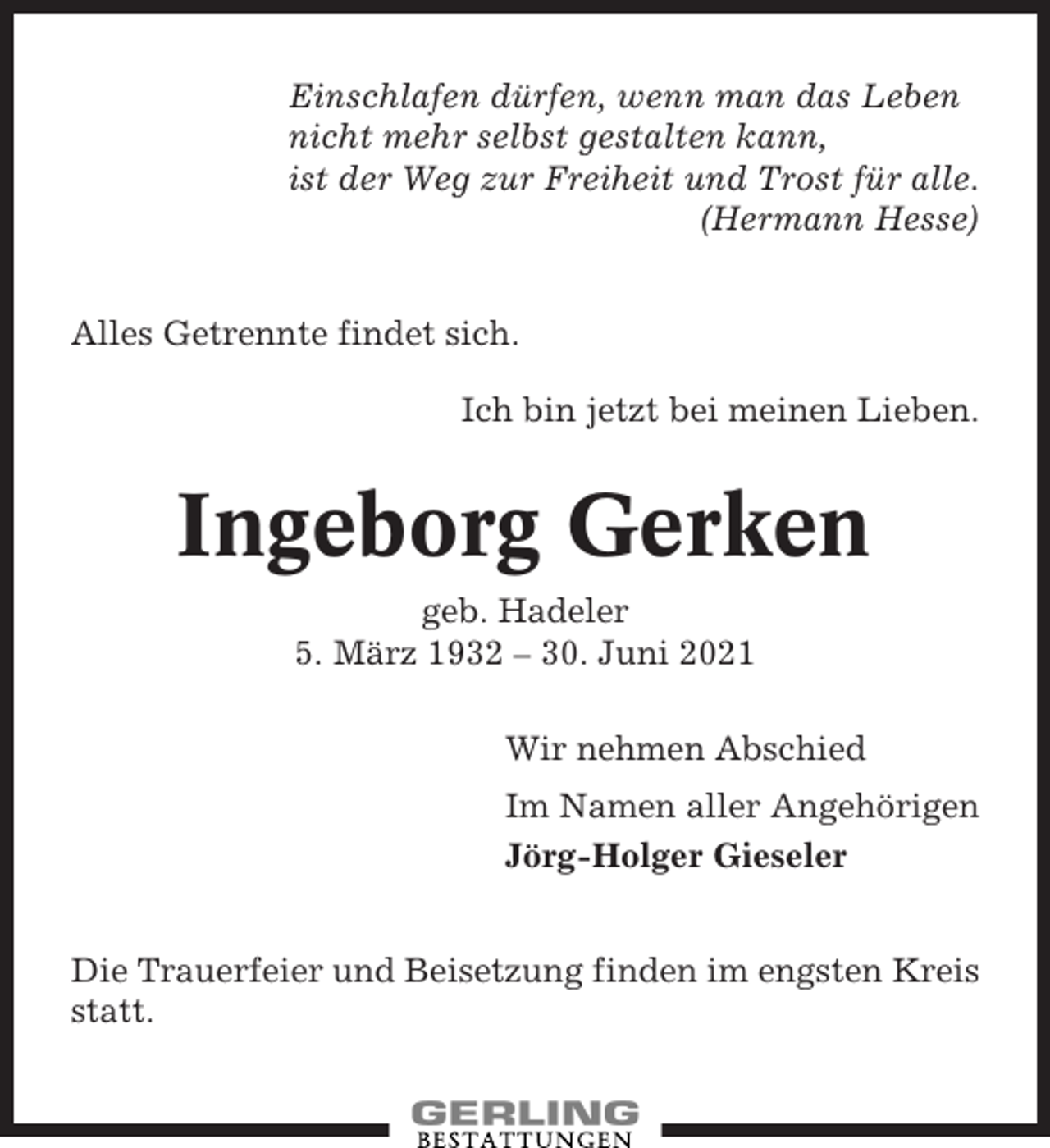 <p>Einschlafen dürfen, wenn man das Leben<br />nicht mehr selbst gestalten kann,<br />ist der Weg zur Freiheit und Trost für alle.<br />(Hermann Hesse)<br />Alles Getrennte findet sich.<br />Ich bin jetzt bei meinen Lieben.</p><p>Ingeborg Gerken<br />geb. Hadeler<br />5. März 1932 – 30. Juni 2021<br />Wir nehmen Abschied<br />Im Namen aller Angehörigen<br />Jörg-Holger Gieseler<br />Die Trauerfeier und Beisetzung finden im engsten Kreis<br />statt.</p>