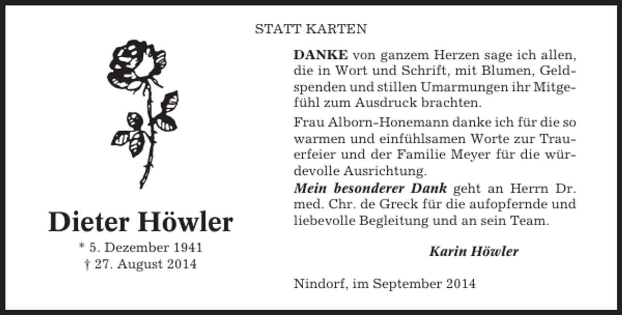 <p>STATT KARTEN</p><p>Dieter Höwler<br />* 5. Dezember 1941<br />† 27. August 2014</p><p>DANKE von ganzem Herzen sage ich allen,<br />die in Wort und Schrift, mit Blumen, Geldspenden und stillen Umarmungen ihr Mitgefühl zum Ausdruck brachten.<br />Frau Alborn-Honemann danke ich für die so<br />warmen und einfühlsamen Worte zur Trauerfeier und der Familie Meyer für die würdevolle Ausrichtung.<br />Mein besonderer Dank geht an Herrn Dr.<br />med. Chr. de Greck für die aufopfernde und<br />liebevolle Begleitung und an sein Team.<br />Karin Höwler<br />Nindorf, im September 2014</p>