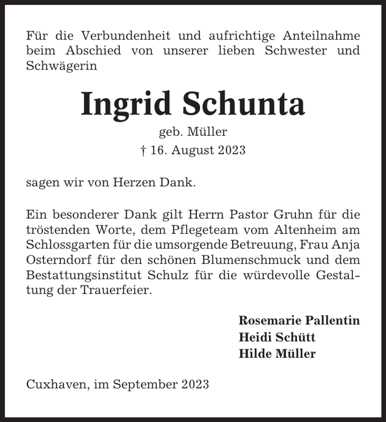 <p>Für die Verbundenheit und aufrichtige Anteilnahme<br />beim Abschied von unserer lieben Schwester und<br />Schwägerin</p><p>Ingrid Schunta<br />geb. Müller<br />† 16. August 2023<br />sagen wir von Herzen Dank.<br />Ein besonderer Dank gilt Herrn Pastor Gruhn für die<br />tröstenden Worte, dem Pflegeteam vom Altenheim am<br />Schlossgarten für die umsorgende Betreuung, Frau Anja<br />Osterndorf für den schönen Blumenschmuck und dem<br />Bestattungsinstitut Schulz für die würdevolle Gestaltung der Trauerfeier.<br />Rosemarie Pallentin<br />Heidi Schütt<br />Hilde Müller<br />Cuxhaven, im September 2023</p>