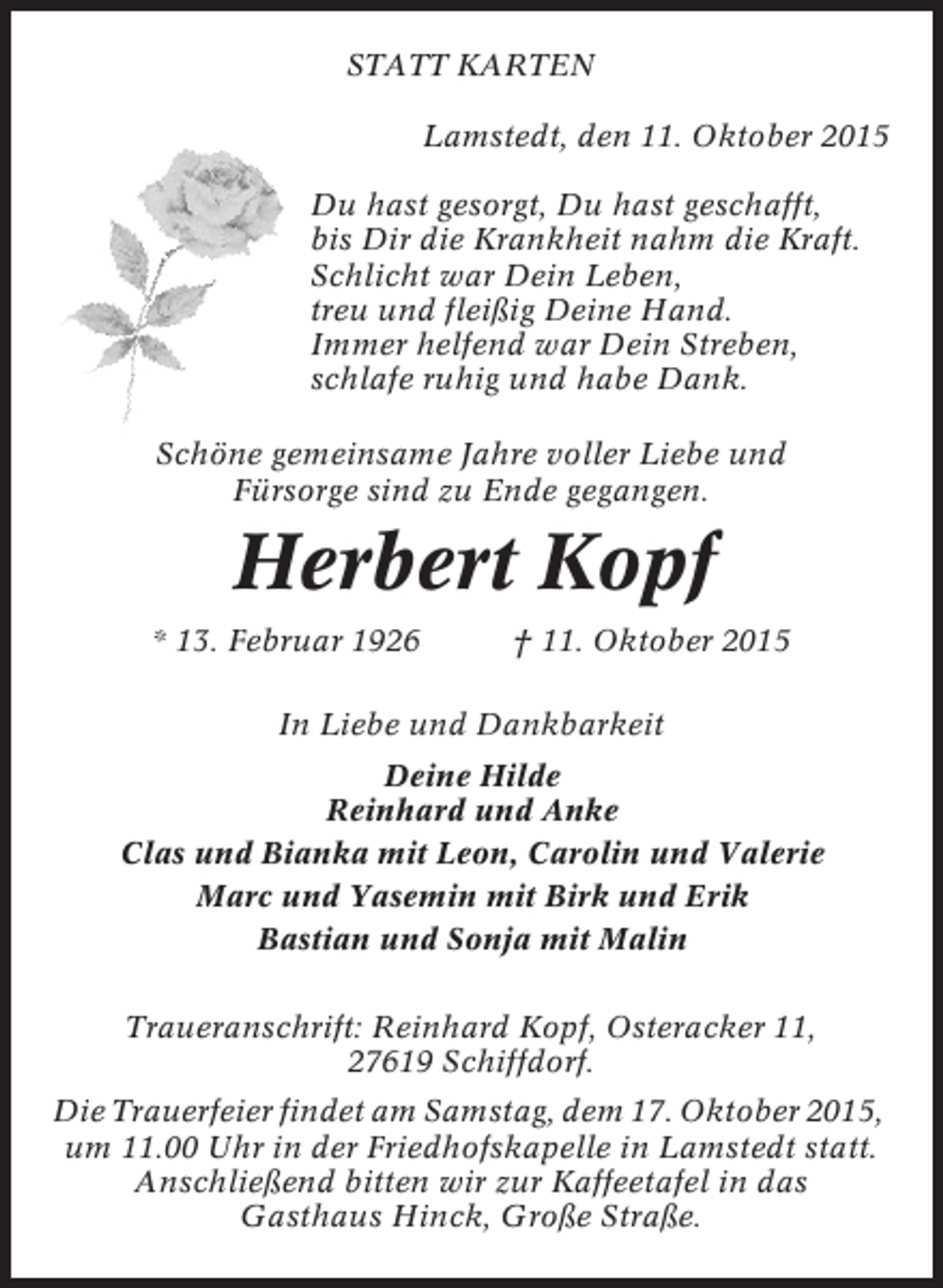 <p>STATT KARTEN<br />Lamstedt, den 11. Oktober 2015<br />Du hast gesorgt, Du hast geschafft,<br />bis Dir die Krankheit nahm die Kraft.<br />Schlicht war Dein Leben,<br />treu und fleißig Deine Hand.<br />Immer helfend war Dein Streben,<br />schlafe ruhig und habe Dank.<br />Schöne gemeinsame Jahre voller Liebe und<br />Fürsorge sind zu Ende gegangen.</p><p>Herbert Kopf<br />* 13. Februar 1926</p><p>† 11. Oktober 2015</p><p>In Liebe und Dankbarkeit<br />Deine Hilde<br />Reinhard und Anke<br />Clas und Bianka mit Leon, Carolin und Valerie<br />Marc und Yasemin mit Birk und Erik<br />Bastian und Sonja mit Malin<br />Traueranschrift: Reinhard Kopf, Osteracker 11,<br />27619 Schiffdorf.<br />Die Trauerfeier findet am Samstag, dem 17. Oktober 2015,<br />um 11.00 Uhr in der Friedhofskapelle in Lamstedt statt.<br />Anschließend bitten wir zur Kaffeetafel in das<br />Gasthaus Hinck, Große Straße.</p>