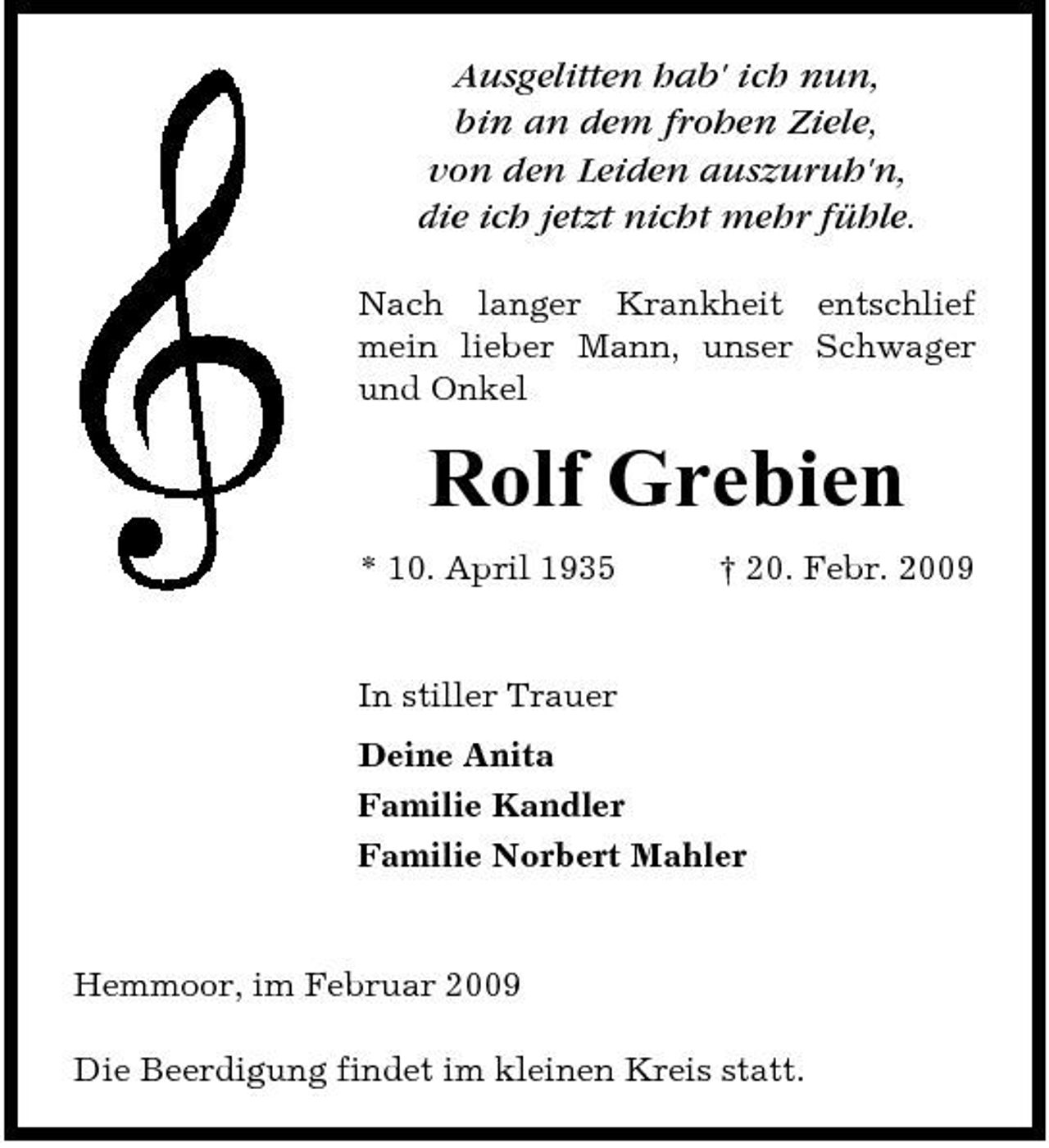 <p>Ausgelitten hab' ich nun, bin an dem frohen Ziele, von den Leiden auszuruh'n, die ich jetzt nicht mehr fühle.<br />Nach langer Krankheit entschlief mein lieber Mann, unser Schwager und Onkel</p><p>Rolf Grebien<br />* 10. April 1935 † 20. Febr. 2009 In stiller Trauer Deine Anita Familie Kandler Familie Norbert Mahler</p><p>Hemmoor, im Februar 2009 Die Beerdigung findet im kleinen Kreis statt.</p>