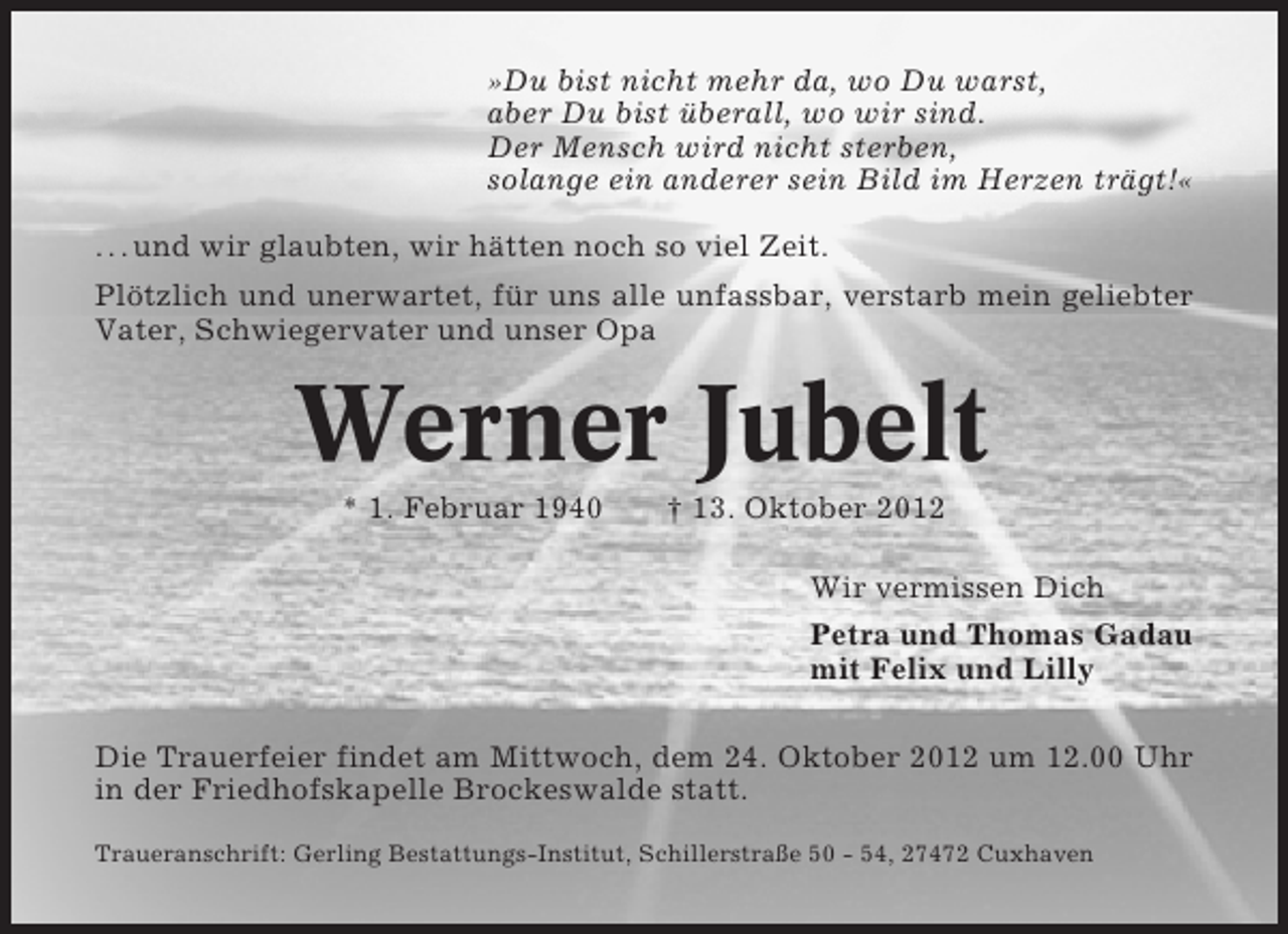 <p>»Du bist nicht mehr da, wo Du warst,<br />aber Du bist überall, wo wir sind.<br />Der Mensch wird nicht sterben,<br />solange ein anderer sein Bild im Herzen trägt!«<br />. . . und wir glaubten, wir hätten noch so viel Zeit.<br />Plötzlich und unerwartet, für uns alle unfassbar, verstarb mein geliebter<br />Vater, Schwiegervater und unser Opa</p>
<p>Werner Jubelt<br />* 1. Februar 1940</p>
<p>† 13. Oktober 2012<br />Wir vermissen Dich<br />Petra und Thomas Gadau<br />mit Felix und Lilly</p>
<p>Die Trauerfeier findet am Mittwoch, dem 24. Oktober 2012 um 12.00 Uhr<br />in der Friedhofskapelle Brockeswalde statt.<br />Traueranschrift: Gerling Bestattungs-Institut, Schillerstraße 50 - 54, 27472 Cuxhaven</p>