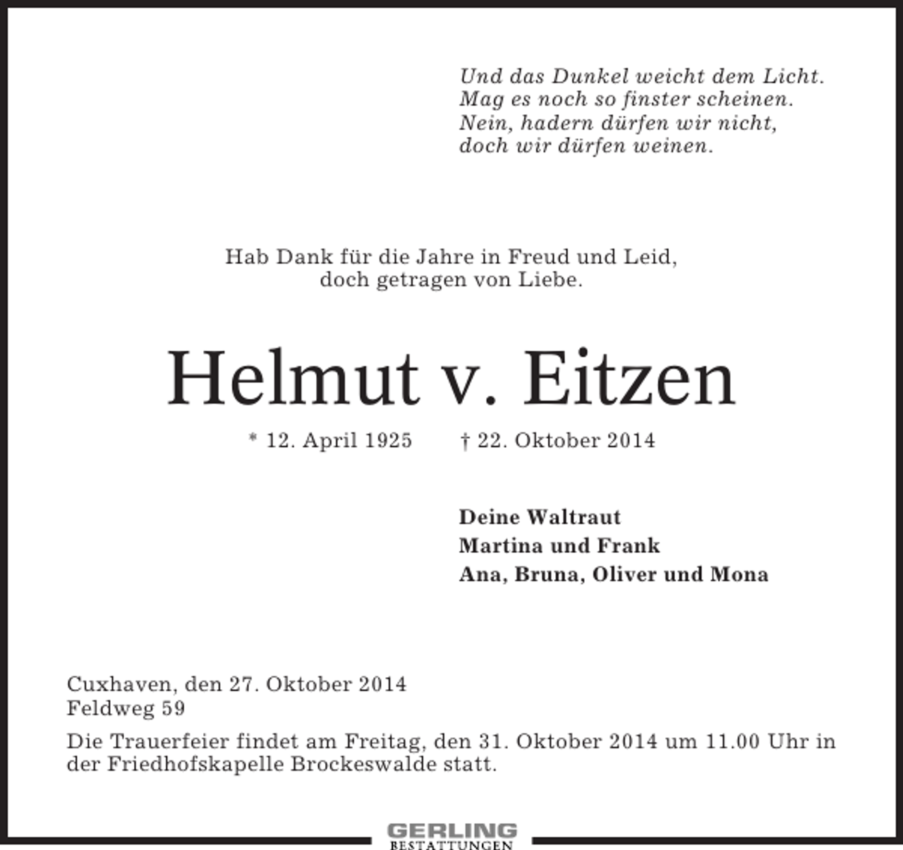 <p>Und das Dunkel weicht dem Licht.<br />Mag es noch so finster scheinen.<br />Nein, hadern dürfen wir nicht,<br />doch wir dürfen weinen.</p><p>Hab Dank für die Jahre in Freud und Leid,<br />doch getragen von Liebe.</p><p>Helmut v. Eitzen<br />* 12. April 1925</p><p>† 22. Oktober 2014</p><p>Deine Waltraut<br />Martina und Frank<br />Ana, Bruna, Oliver und Mona</p><p>Cuxhaven, den 27. Oktober 2014<br />Feldweg 59<br />Die Trauerfeier findet am Freitag, den 31. Oktober 2014 um 11.00 Uhr in<br />der Friedhofskapelle Brockeswalde statt.</p>