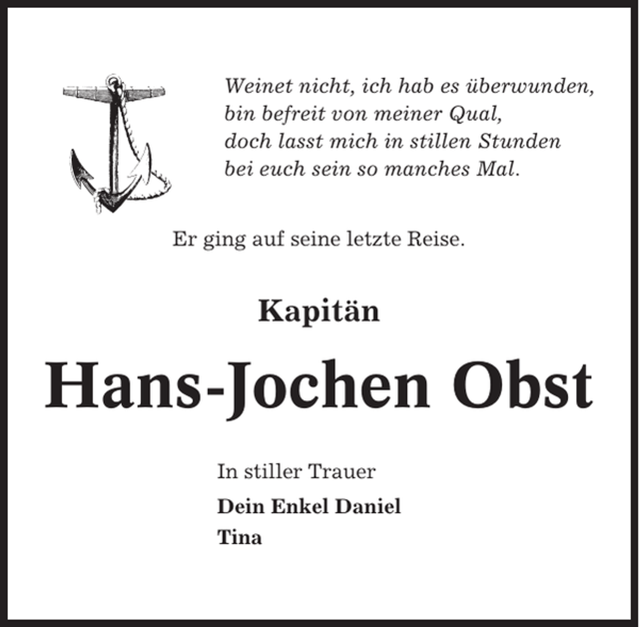 <p>Weinet nicht, ich hab es überwunden,<br />bin befreit von meiner Qual,<br />doch lasst mich in stillen Stunden<br />bei euch sein so manches Mal.<br />Er ging auf seine letzte Reise.</p><p>Kapitän</p><p>Hans-Jochen Obst<br />In stiller Trauer<br />Dein Enkel Daniel<br />Tina</p>