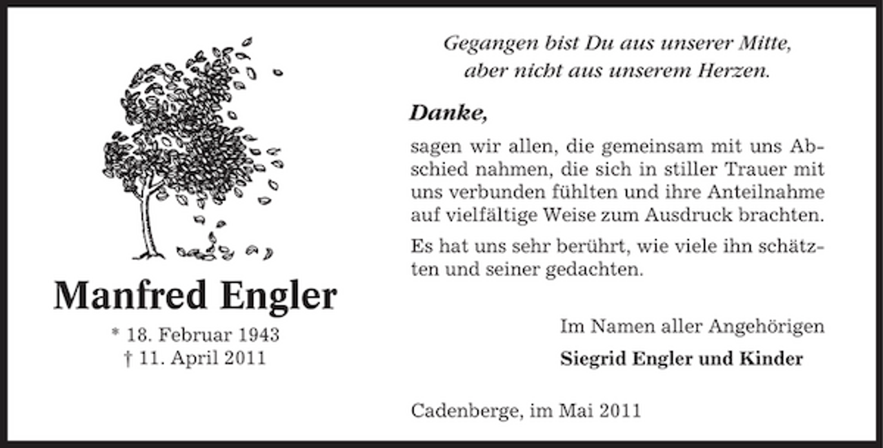 <p>Gegangen bist Du aus unserer Mitte, aber nicht aus unserem Herzen.</p><p>Danke,<br />sagen wir allen, die gemeinsam mit uns Abschied nahmen, die sich in stiller Trauer mit uns verbunden fühlten und ihre Anteilnahme auf vielfältige Weise zum Ausdruck brachten. Es hat uns sehr berührt, wie viele ihn schätzten und seiner gedachten. Im Namen aller Angehörigen Siegrid Engler und Kinder Cadenberge, im Mai 2011</p><p>Manfred Engler<br />* 18. Februar 1943 † 11. April 2011</p>