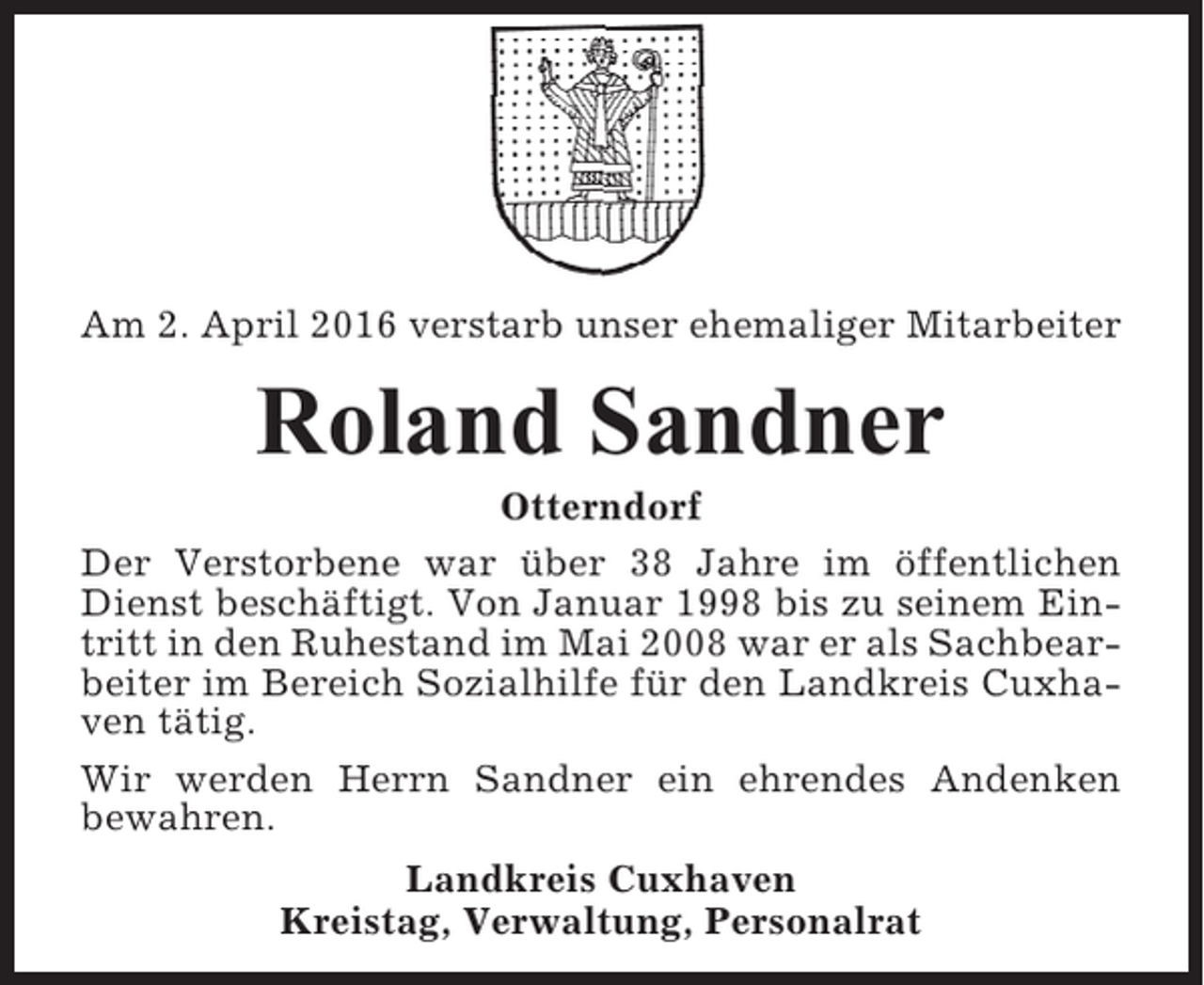 <p>Am 2. April 2016 verstarb unser ehemaliger Mitarbeiter</p><p>Roland Sandner<br />Otterndorf<br />Der Verstorbene war über 38 Jahre im öffentlichen<br />Dienst beschäftigt. Von Januar 1998 bis zu seinem Eintritt in den Ruhestand im Mai 2008 war er als Sachbearbeiter im Bereich Sozialhilfe für den Landkreis Cuxhaven tätig.<br />Wir werden Herrn Sandner ein ehrendes Andenken<br />bewahren.<br />Landkreis Cuxhaven<br />Kreistag, Verwaltung, Personalrat</p>
