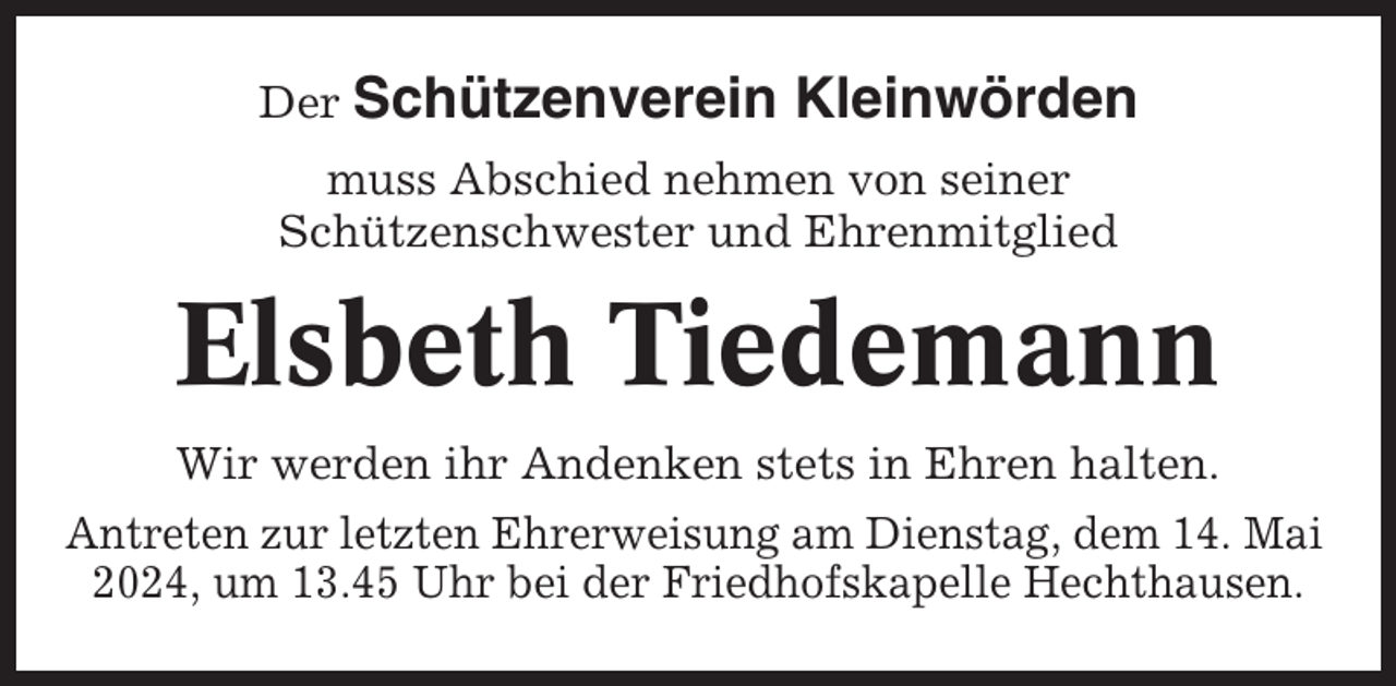 <p>Der Schützenverein</p><p>Kleinwörden</p><p>muss Abschied nehmen von seiner<br />Schützenschwester und Ehrenmitglied</p><p>Elsbeth Tiedemann<br />Wir werden ihr Andenken stets in Ehren halten.<br />Antreten zur letzten Ehrerweisung am Dienstag, dem 14. Mai<br />2024, um 13.45 Uhr bei der Friedhofskapelle Hechthausen.</p>