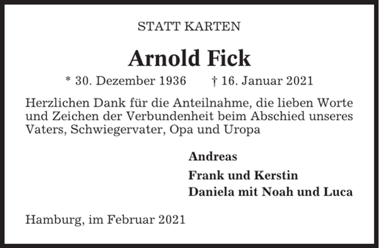 <p>STATT KARTEN</p><p>Arnold Fick<br />* 30. Dezember 1936</p><p>† 16. Januar 2021</p><p>Herzlichen Dank für die Anteilnahme, die lieben Worte<br />und Zeichen der Verbundenheit beim Abschied unseres<br />Vaters, Schwiegervater, Opa und Uropa<br />Andreas<br />Frank und Kerstin<br />Daniela mit Noah und Luca<br />Hamburg, im Februar 2021</p>