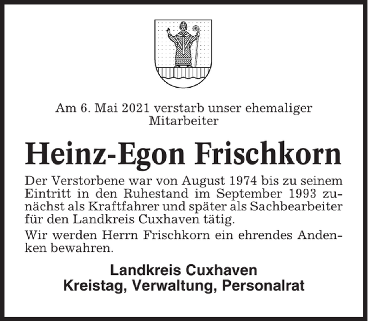 <p>Am 6. Mai 2021 verstarb unser ehemaliger<br />Mitarbeiter</p><p>Heinz-Egon Frischkorn<br />Der Verstorbene war von August 1974 bis zu seinem<br />Eintritt in den Ruhestand im September 1993 zunächst als Kraftfahrer und später als Sachbearbeiter<br />für den Landkreis Cuxhaven tätig.<br />Wir werden Herrn Frischkorn ein ehrendes Andenken bewahren.</p><p>Landkreis Cuxhaven<br />Kreistag, Verwaltung, Personalrat</p>