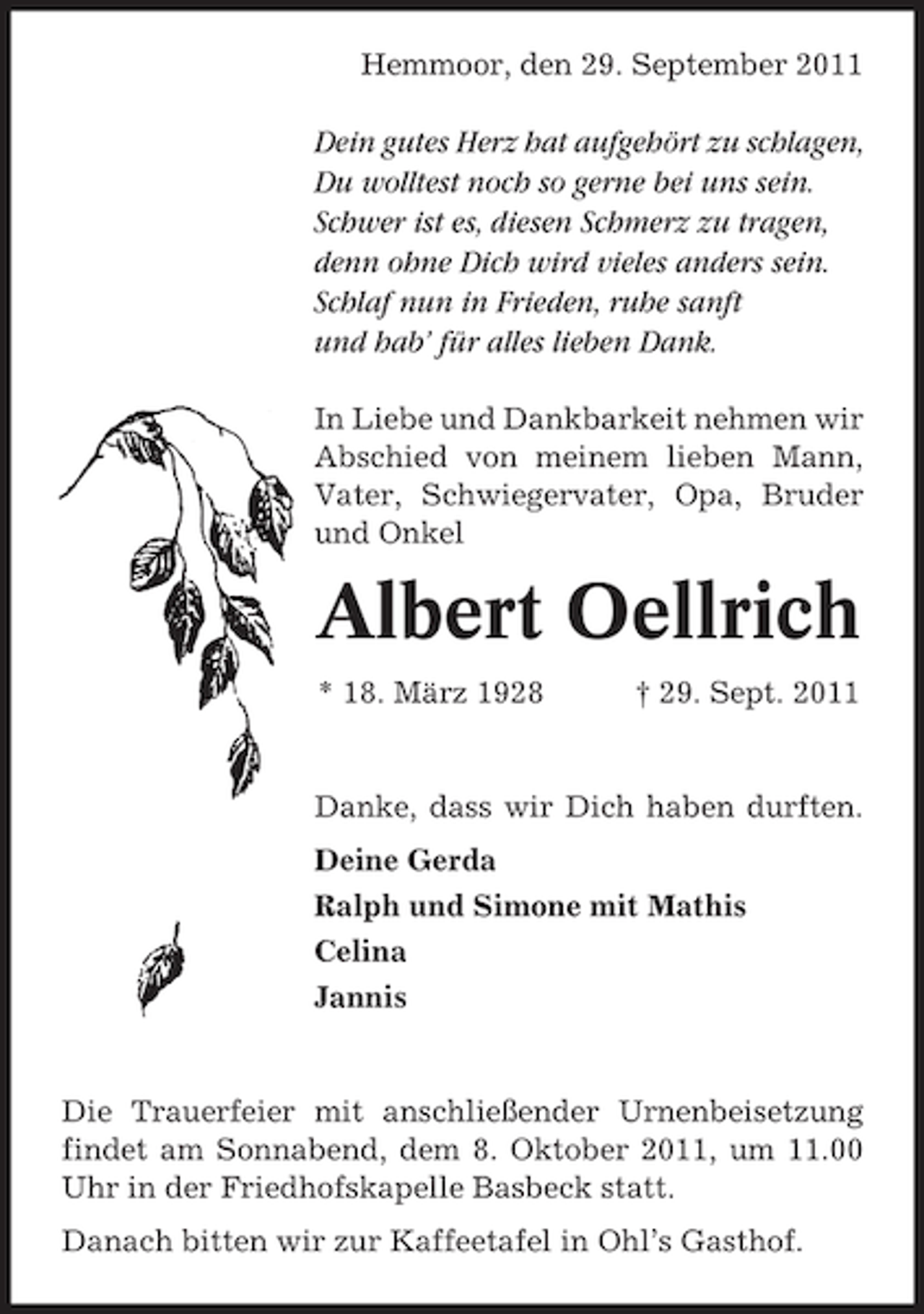 <p>Hemmoor, den 29. September 2011</p><p>Dein gutes Herz hat aufgehört zu schlagen,<br />Du wolltest noch so gerne bei uns sein.<br />Schwer ist es, diesen Schmerz zu tragen,<br />denn ohne Dich wird vieles anders sein.<br />Schlaf nun in Frieden, ruhe sanft<br />und hab’ für alles lieben Dank.<br />In Liebe und Dankbarkeit nehmen wir<br />Abschied von meinem lieben Mann,<br />Vater, Schwiegervater, Opa, Bruder<br />und Onkel</p><p>Albert Oellrich<br />* 18. März 1928</p><p>† 29. Sept. 2011</p><p>Danke, dass wir Dich haben durften.<br />Deine Gerda<br />Ralph und Simone mit Mathis<br />Celina<br />Jannis</p><p>Die Trauerfeier mit anschließender Urnenbeisetzung<br />findet am Sonnabend, dem 8. Oktober 2011, um 11.00<br />Uhr in der Friedhofskapelle Basbeck statt.<br />Danach bitten wir zur Kaffeetafel in Ohl’s Gasthof.</p>