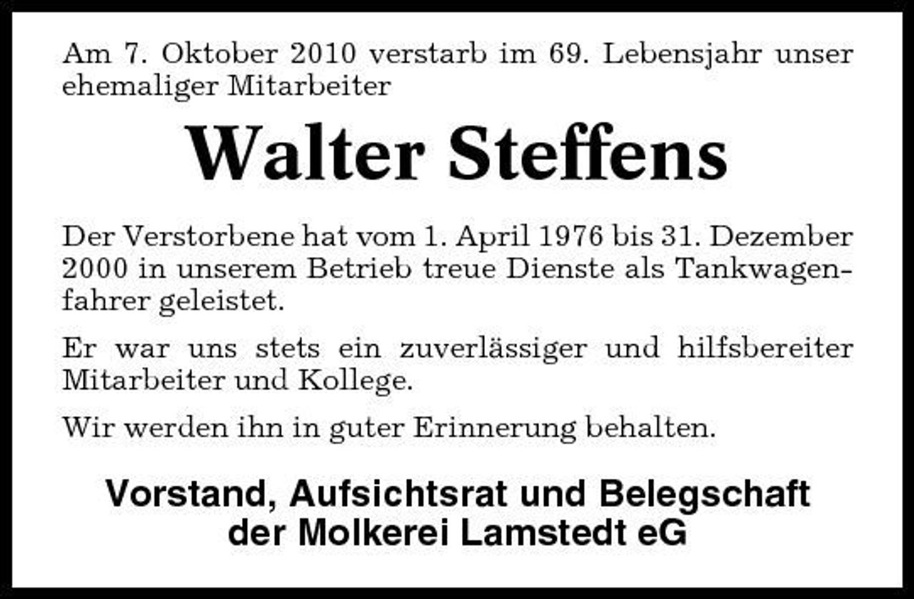 <p>Am 7. Oktober 2010 verstarb im 69. Lebensjahr unser ehemaliger Mitarbeiter</p><p>Walter Steffens<br />Der Verstorbene hat vom 1. April 1976 bis 31. Dezember 2000 in unserem Betrieb treue Dienste als Tankwagenfahrer geleistet. Er war uns stets ein zuverlässiger und hilfsbereiter Mitarbeiter und Kollege. Wir werden ihn in guter Erinnerung behalten.</p><p>Vorstand, Aufsichtsrat und Belegschaft der Molkerei Lamstedt eG</p>