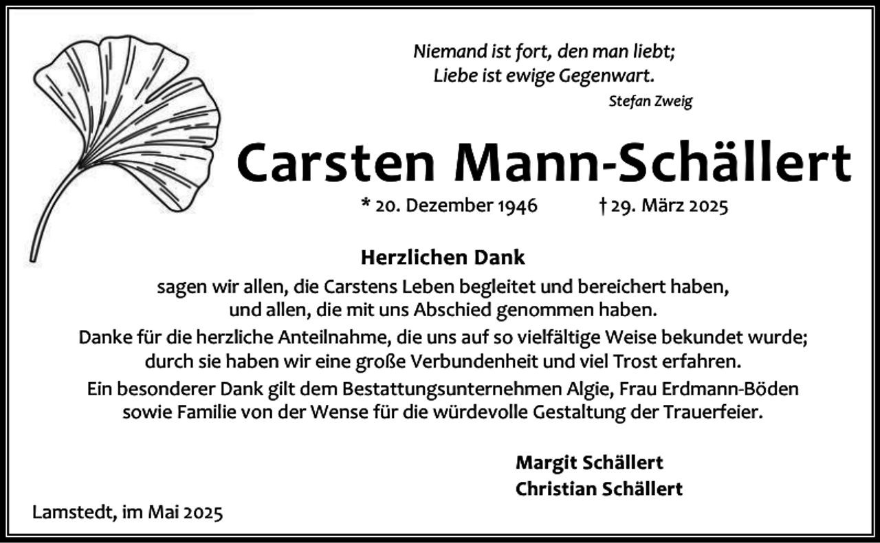 <p>Niemand ist fort, den man liebt;<br />Liebe ist ewige Gegenwart.<br />Stefan Zweig</p><p>Carsten Mann-Schällert<br />* 20. Dezember 1946</p><p>† 29. März 2025</p><p>Herzlichen Dank<br />sagen wir allen, die Carstens Leben begleitet und bereichert haben,<br />und allen, die mit uns Abschied genommen haben.<br />Danke für die herzliche Anteilnahme, die uns auf so vielfältige Weise bekundet wurde;<br />durch sie haben wir eine große Verbundenheit und viel Trost erfahren.<br />Ein besonderer Dank gilt dem Bestattungsunternehmen Algie, Frau Erdmann-Böden<br />sowie Familie von der Wense für die würdevolle Gestaltung der Trauerfeier.</p><p>Lamstedt, im Mai 2025</p><p>Margit Schällert<br />Christian Schällert</p>