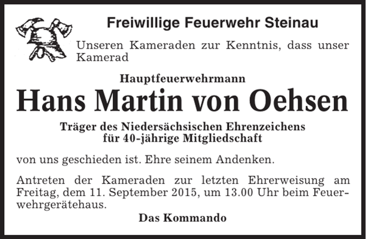 <p>Freiwillige Feuerwehr Steinau<br />Unseren Kameraden zur Kenntnis, dass unser<br />Kamerad<br />Hauptfeuerwehrmann</p><p>Hans Martin von Oehsen<br />Träger des Niedersächsischen Ehrenzeichens<br />für 40-jährige Mitgliedschaft<br />von uns geschieden ist. Ehre seinem Andenken.<br />Antreten der Kameraden zur letzten Ehrerweisung am<br />Freitag, dem 11. September 2015, um 13.00 Uhr beim Feuerwehrgerätehaus.<br />Das Kommando</p>