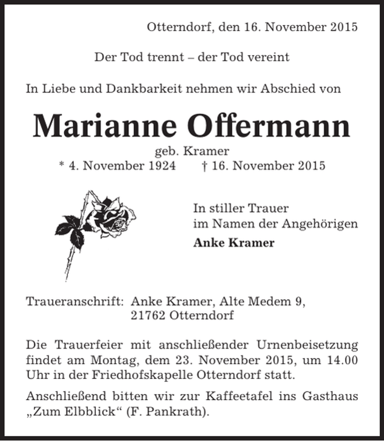 <p>Otterndorf, den 16. November 2015<br />Der Tod trennt – der Tod vereint<br />In Liebe und Dankbarkeit nehmen wir Abschied von</p><p>Marianne Offermann<br />geb. Kramer<br />* 4. November 1924<br />† 16. November 2015<br />In stiller Trauer<br />im Namen der Angehörigen<br />Anke Kramer</p><p>Traueranschrift: Anke Kramer, Alte Medem 9,<br />21762 Otterndorf<br />Die Trauerfeier mit anschließender Urnenbeisetzung<br />findet am Montag, dem 23. November 2015, um 14.00<br />Uhr in der Friedhofskapelle Otterndorf statt.<br />Anschließend bitten wir zur Kaffeetafel ins Gasthaus<br />„Zum Elbblick“ (F. Pankrath).</p>