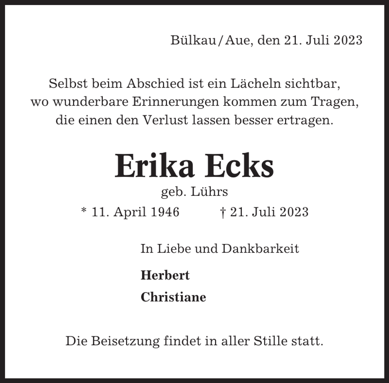 <p>Bülkau / Aue, den 21. Juli 2023<br />Selbst beim Abschied ist ein Lächeln sichtbar,<br />wo wunderbare Erinnerungen kommen zum Tragen,<br />die einen den Verlust lassen besser ertragen.</p><p>Erika Ecks<br />geb. Lührs<br />* 11. April 1946</p><p>† 21. Juli 2023</p><p>In Liebe und Dankbarkeit</p><p>Herbert<br />Christiane<br />Die Beisetzung findet in aller Stille statt.</p>