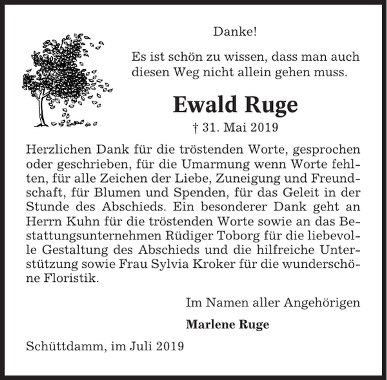 <p>Danke!<br />Es ist schön zu wissen, dass man auch<br />diesen Weg nicht allein gehen muss.</p><p>Ewald Ruge<br />† 31. Mai 2019<br />Herzlichen Dank für die tröstenden Worte, gesprochen<br />oder geschrieben, für die Umarmung wenn Worte fehlten, für alle Zeichen der Liebe, Zuneigung und Freundschaft, für Blumen und Spenden, für das Geleit in der<br />Stunde des Abschieds. Ein besonderer Dank geht an<br />Herrn Kuhn für die tröstenden Worte sowie an das Bestattungsunternehmen Rüdiger Toborg für die liebevolle Gestaltung des Abschieds und die hilfreiche Unterstützung sowie Frau Sylvia Kroker für die wunderschöne Floristik.<br />Im Namen aller Angehörigen<br />Marlene Ruge<br />Schüttdamm, im Juli 2019</p>