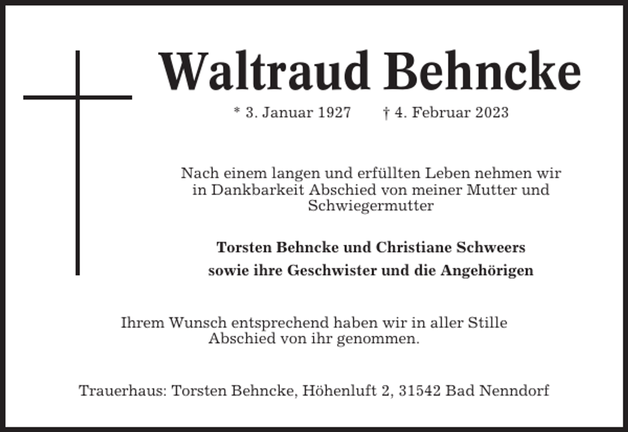 <p>Waltraud Behncke<br />* 3. Januar 1927</p><p>† 4. Februar 2023</p><p>Nach einem langen und erfüllten Leben nehmen wir<br />in Dankbarkeit Abschied von meiner Mutter und<br />Schwiegermutter<br />Torsten Behncke und Christiane Schweers<br />sowie ihre Geschwister und die Angehörigen<br />Ihrem Wunsch entsprechend haben wir in aller Stille<br />Abschied von ihr genommen.<br />Trauerhaus: Torsten Behncke, Höhenluft 2, 31542 Bad Nenndorf</p>