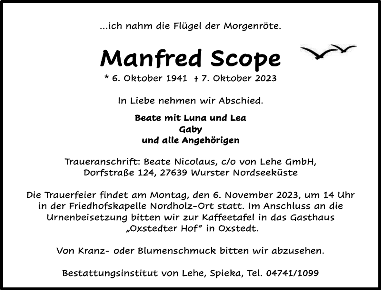 <p>…ich nahm die Flügel der Morgenröte.</p><p>Manfred Scope<br />* 6. Oktober 1941 † 7. Oktober 2023<br />In Liebe nehmen wir Abschied.<br />Beate mit Luna und Lea<br />Gaby<br />und alle Angehörigen<br />Traueranschrift: Beate Nicolaus, c/o von Lehe GmbH,<br />Dorfstraße 124, 27639 Wurster Nordseeküste<br />Die Trauerfeier findet am Montag, den 6. November 2023, um 14 Uhr<br />in der Friedhofskapelle Nordholz-Ort statt. Im Anschluss an die<br />Urnenbeisetzung bitten wir zur Kaffeetafel in das Gasthaus<br />„Oxstedter Hof “ in Oxstedt.<br />Von Kranz- oder Blumenschmuck bitten wir abzusehen.<br />Bestattungsinstitut von Lehe, Spieka, Tel. 04741/1099</p>