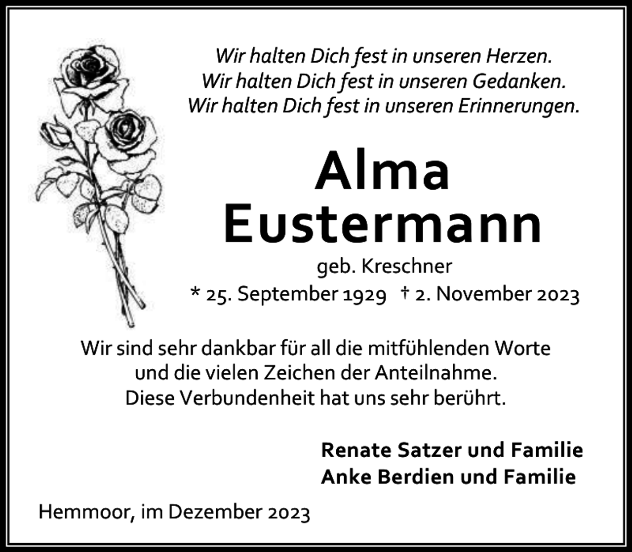 <p>Wir halten Dich fest in unseren Herzen.<br />Wir halten Dich fest in unseren Gedanken.<br />Wir halten Dich fest in unseren Erinnerungen.</p><p>Alma<br />Eustermann</p><p>geb. Kreschner<br />* 25. September 1929 † 2. November 2023<br />Wir sind sehr dankbar für all die mitfühlenden Worte<br />und die vielen Zeichen der Anteilnahme.<br />Diese Verbundenheit hat uns sehr berührt.<br />Renate Satzer und Familie<br />Anke Berdien und Familie<br />Hemmoor, im Dezember 2023</p>