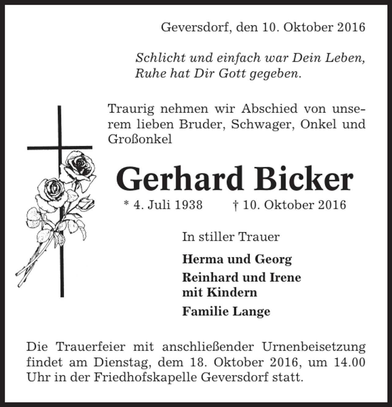 <p>Geversdorf, den 10. Oktober 2016<br />Schlicht und einfach war Dein Leben,<br />Ruhe hat Dir Gott gegeben.<br />Traurig nehmen wir Abschied von unserem lieben Bruder, Schwager, Onkel und<br />Großonkel</p><p>Gerhard Bicker<br />* 4. Juli 1938</p><p>† 10. Oktober 2016</p><p>In stiller Trauer<br />Herma und Georg<br />Reinhard und Irene<br />mit Kindern<br />Familie Lange<br />Die Trauerfeier mit anschließender Urnenbeisetzung<br />findet am Dienstag, dem 18. Oktober 2016, um 14.00<br />Uhr in der Friedhofskapelle Geversdorf statt.</p>