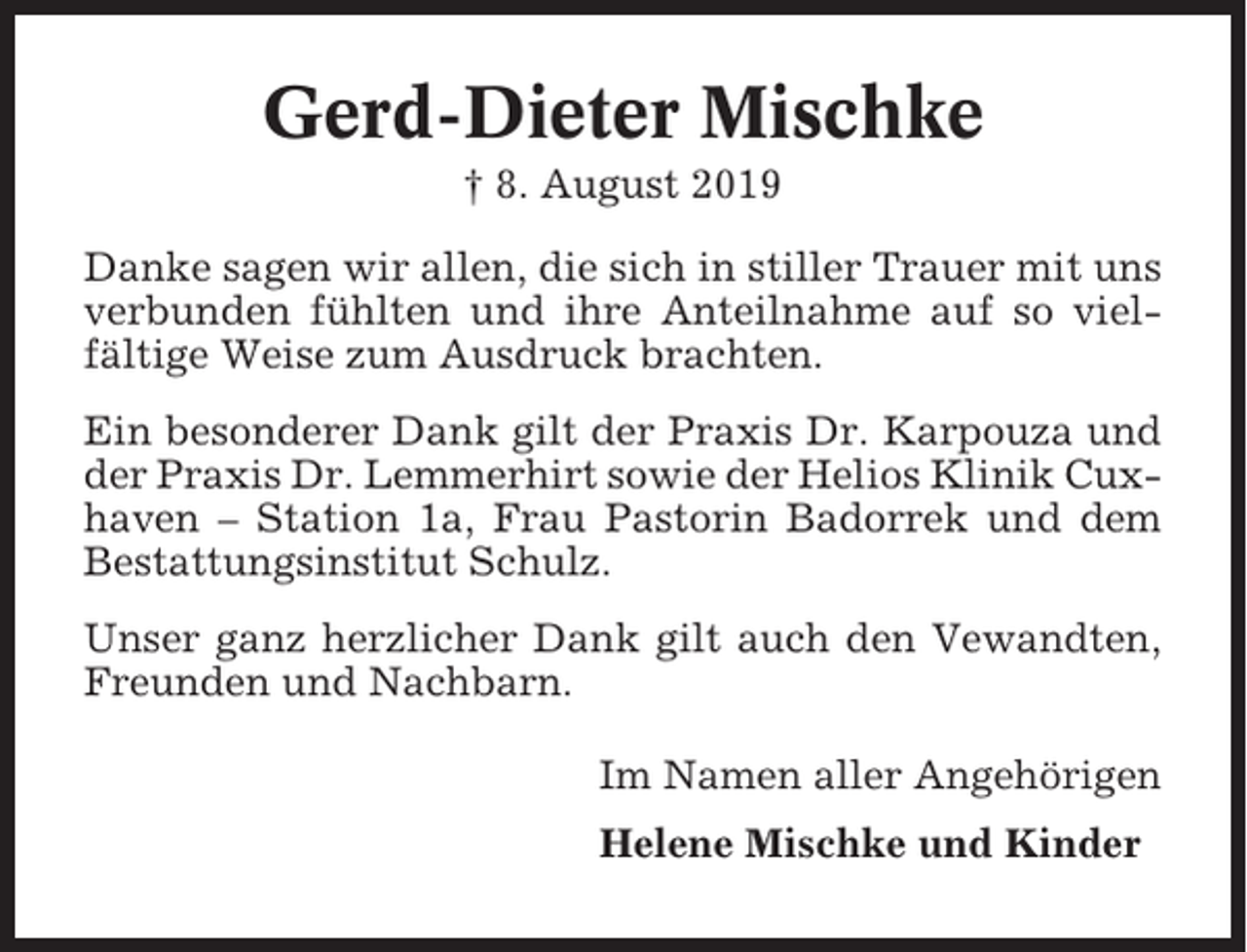 <p>Gerd-Dieter Mischke<br />† 8. August 2019<br />Danke sagen wir allen, die sich in stiller Trauer mit uns<br />verbunden fühlten und ihre Anteilnahme auf so vielfältige Weise zum Ausdruck brachten.<br />Ein besonderer Dank gilt der Praxis Dr. Karpouza und<br />der Praxis Dr. Lemmerhirt sowie der Helios Klinik Cuxhaven – Station 1a, Frau Pastorin Badorrek und dem<br />Bestattungsinstitut Schulz.<br />Unser ganz herzlicher Dank gilt auch den Vewandten,<br />Freunden und Nachbarn.<br />Im Namen aller Angehörigen<br />Helene Mischke und Kinder</p>