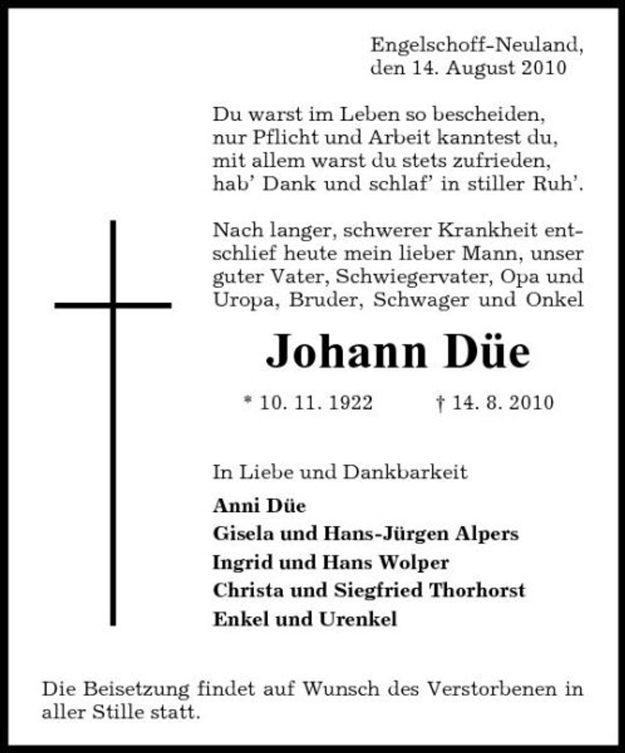 <p>Engelschoff-Neuland, den 14. August 2010 Du warst im Leben so bescheiden, nur Pflicht und Arbeit kanntest du, mit allem warst du stets zufrieden, hab’ Dank und schlaf’ in stiller Ruh’. Nach langer, schwerer Krankheit entschlief heute mein lieber Mann, unser guter Vater, Schwiegervater, Opa und Uropa, Bruder, Schwager und Onkel</p><p>Johann Düe<br />* 10. 11. 1922 † 14. 8. 2010 In Liebe und Dankbarkeit Anni Düe Gisela und Hans-Jürgen Alpers Ingrid und Hans Wolper Christa und Siegfried Thorhorst Enkel und Urenkel Die Beisetzung findet auf Wunsch des Verstorbenen in aller Stille statt.</p>