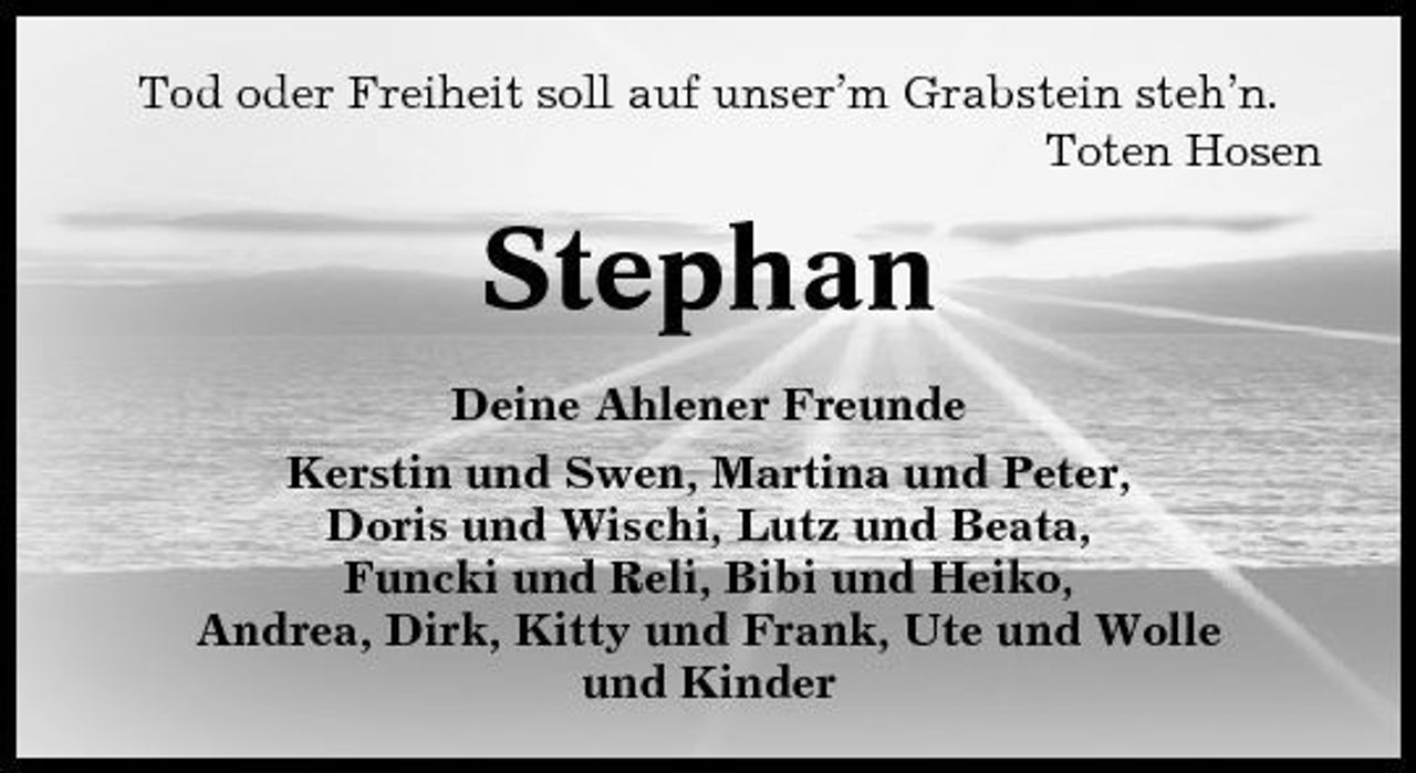 <p>Tod oder Freiheit soll auf unser’m Grabstein steh’n. Toten Hosen</p><p>Stephan<br />Deine Ahlener Freunde Kerstin und Swen, Martina und Peter, Doris und Wischi, Lutz und Beata, Funcki und Reli, Bibi und Heiko, Andrea, Dirk, Kitty und Frank, Ute und Wolle und Kinder</p>