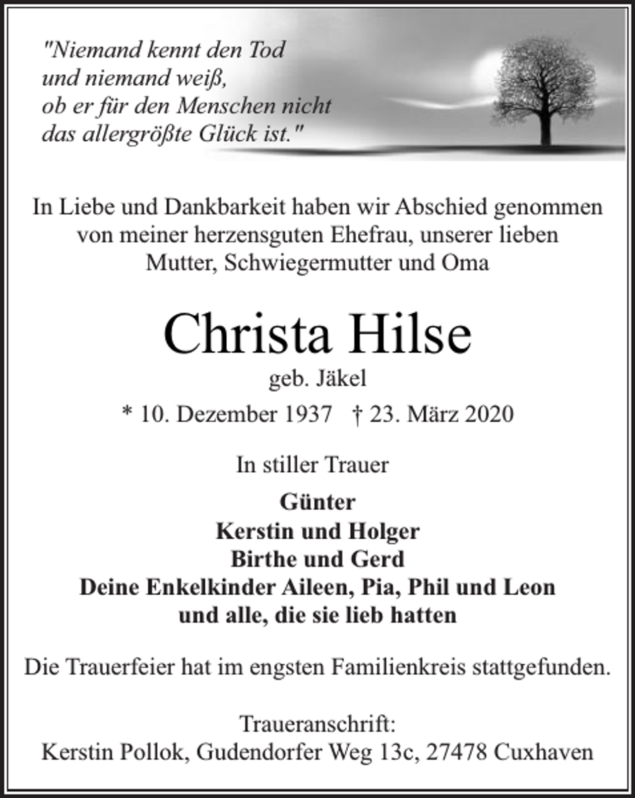<p>"Niemand kennt den Tod<br />und niemand weiß,<br />ob er für den Menschen nicht<br />das allergrößte Glück ist."<br />In Liebe und Dankbarkeit haben wir Abschied genommen<br />von meiner herzensguten Ehefrau, unserer lieben<br />Mutter, Schwiegermutter und Oma</p><p>Christa Hilse</p><p>geb. Jäkel<br />* 10. Dezember 1937 † 23. März 2020<br />In stiller Trauer<br />Günter<br />Kerstin und Holger<br />Birthe und Gerd<br />Deine Enkelkinder Aileen, Pia, Phil und Leon<br />und alle, die sie lieb hatten<br />Die Trauerfeier hat im engsten Familienkreis stattgefunden.<br />Traueranschrift:<br />Kerstin Pollok, Gudendorfer Weg 13c, 27478 Cuxhaven</p>