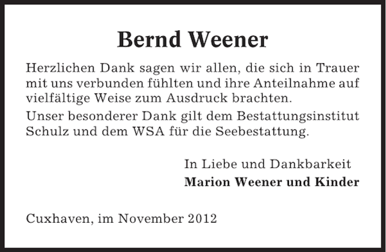 <p>Bernd Weener<br />Herzlichen Dank sagen wir allen, die sich in Trauer<br />mit uns verbunden fühlten und ihre Anteilnahme auf<br />vielfältige Weise zum Ausdruck brachten.<br />Unser besonderer Dank gilt dem Bestattungsinstitut<br />Schulz und dem WSA für die Seebestattung.<br />In Liebe und Dankbarkeit<br />Marion Weener und Kinder<br />Cuxhaven, im November 2012</p>