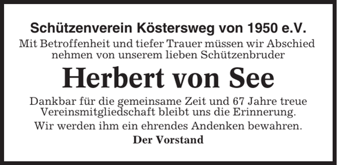 <p>Schützenverein Köstersweg von 1950 e.V.<br />Mit Betroffenheit und tiefer Trauer müssen wir Abschied<br />nehmen von unserem lieben Schützenbruder</p><p>Herbert von See<br />Dankbar für die gemeinsame Zeit und 67 Jahre treue<br />Vereinsmitgliedschaft bleibt uns die Erinnerung.<br />Wir werden ihm ein ehrendes Andenken bewahren.<br />Der Vorstand</p>
