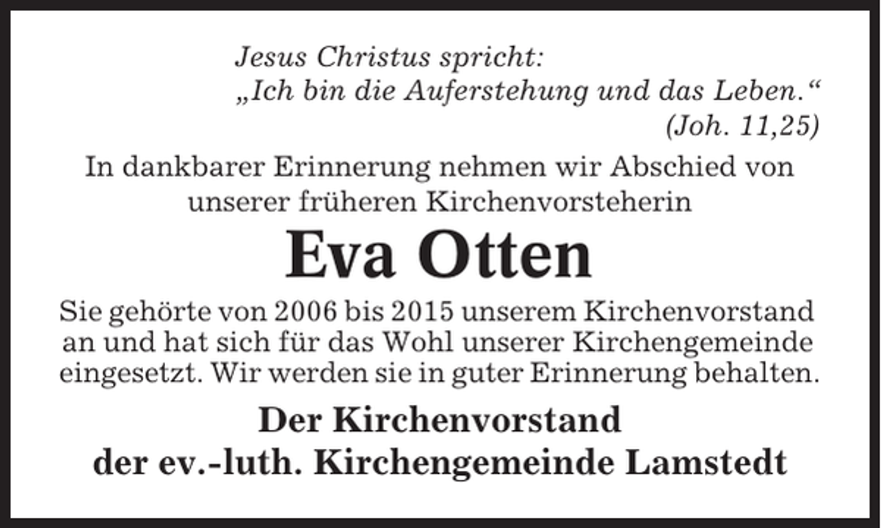 <p>Jesus Christus spricht:<br />„Ich bin die Auferstehung und das Leben.“<br />(Joh. 11,25)<br />In dankbarer Erinnerung nehmen wir Abschied von<br />unserer früheren Kirchenvorsteherin</p><p>Eva Otten<br />Sie gehörte von 2006 bis 2015 unserem Kirchenvorstand<br />an und hat sich für das Wohl unserer Kirchengemeinde<br />eingesetzt. Wir werden sie in guter Erinnerung behalten.</p><p>Der Kirchenvorstand<br />der ev.-luth. Kirchengemeinde Lamstedt</p>