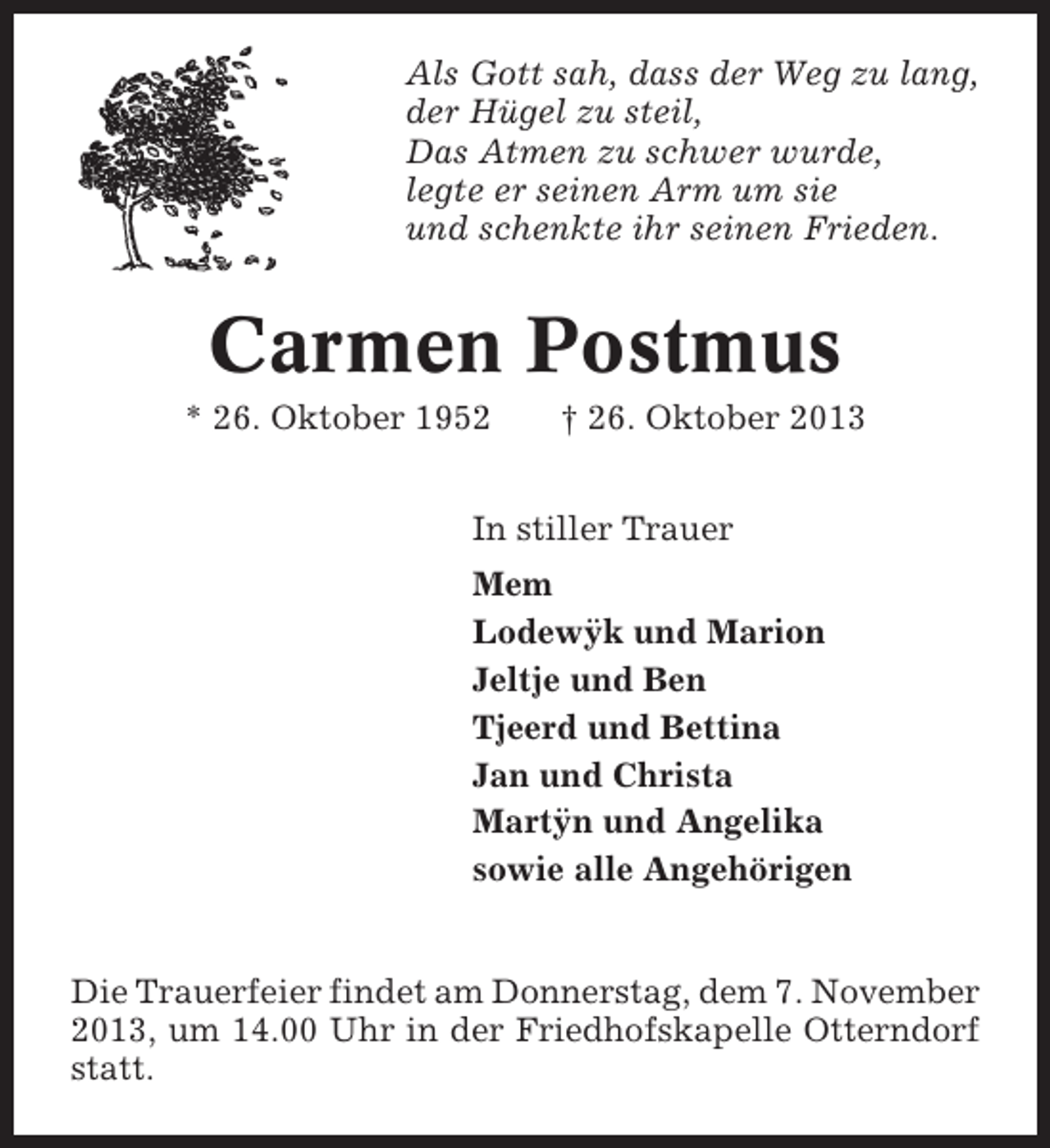 <p>Als Gott sah, dass der Weg zu lang,<br />der Hügel zu steil,<br />Das Atmen zu schwer wurde,<br />legte er seinen Arm um sie<br />und schenkte ihr seinen Frieden.</p><p>Carmen Postmus<br />* 26. Oktober 1952</p><p>† 26. Oktober 2013</p><p>In stiller Trauer<br />Mem<br />¨<br />Lodewyk und Marion<br />Jeltje und Ben<br />Tjeerd und Bettina<br />Jan und Christa<br />¨<br />Martyn und Angelika<br />sowie alle Angehörigen</p><p>Die Trauerfeier findet am Donnerstag, dem 7. November<br />2013, um 14.00 Uhr in der Friedhofskapelle Otterndorf<br />statt.</p>