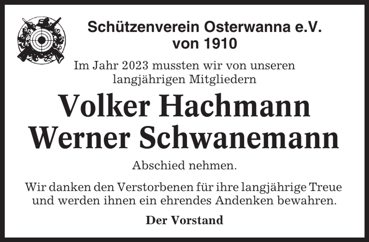 <p>Schützenverein Osterwanna e.V.<br />von 1910<br />Im Jahr 2023 mussten wir von unseren<br />langjährigen Mitgliedern</p><p>Volker Hachmann<br />Werner Schwanemann<br />Abschied nehmen.<br />Wir danken den Verstorbenen für ihre langjährige Treue<br />und werden ihnen ein ehrendes Andenken bewahren.<br />Der Vorstand</p>