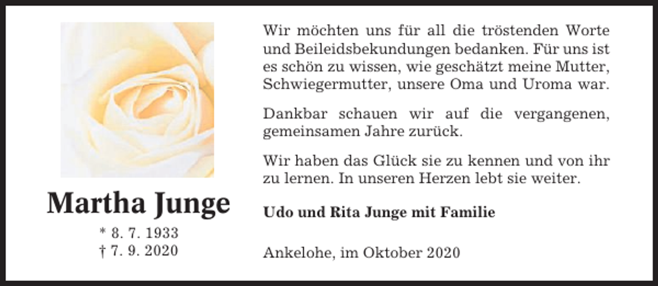 <p>Wir möchten uns für all die tröstenden Worte<br />und Beileidsbekundungen bedanken. Für uns ist<br />es schön zu wissen, wie geschätzt meine Mutter,<br />Schwiegermutter, unsere Oma und Uroma war.<br />Dankbar schauen wir auf die vergangenen,<br />gemeinsamen Jahre zurück.<br />Wir haben das Glück sie zu kennen und von ihr<br />zu lernen. In unseren Herzen lebt sie weiter.</p><p>Martha Junge<br />* 8. 7. 1933<br />† 7. 9. 2020</p><p>Udo und Rita Junge mit Familie<br />Ankelohe, im Oktober 2020</p>