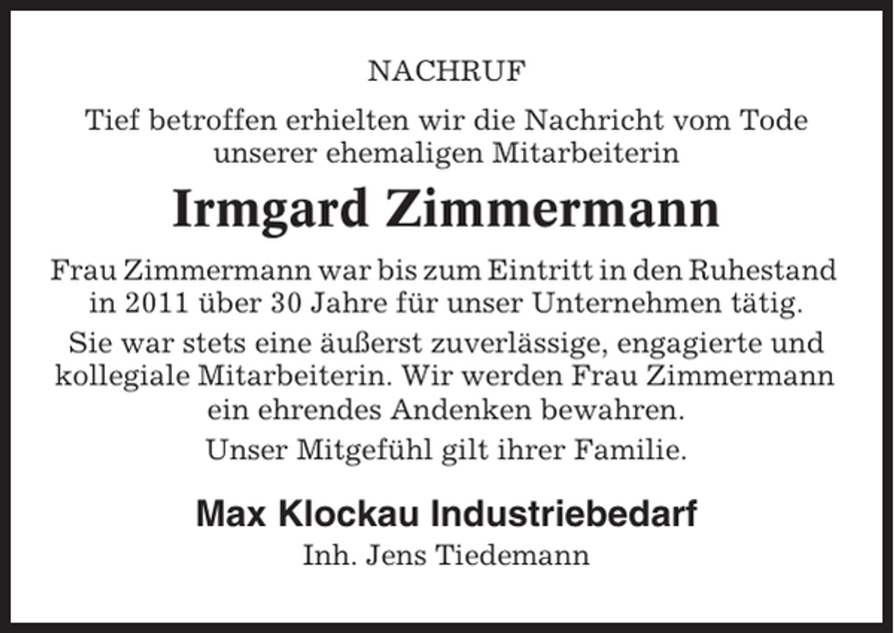 <p>NACHRUF<br />Tief betroffen erhielten wir die Nachricht vom Tode<br />unserer ehemaligen Mitarbeiterin</p><p>Irmgard Zimmermann<br />Frau Zimmermann war bis zum Eintritt in den Ruhestand<br />in 2011 über 30 Jahre für unser Unternehmen tätig.<br />Sie war stets eine äußerst zuverlässige, engagierte und<br />kollegiale Mitarbeiterin. Wir werden Frau Zimmermann<br />ein ehrendes Andenken bewahren.<br />Unser Mitgefühl gilt ihrer Familie.</p><p>Max Klockau Industriebedarf<br />Inh. Jens Tiedemann</p>