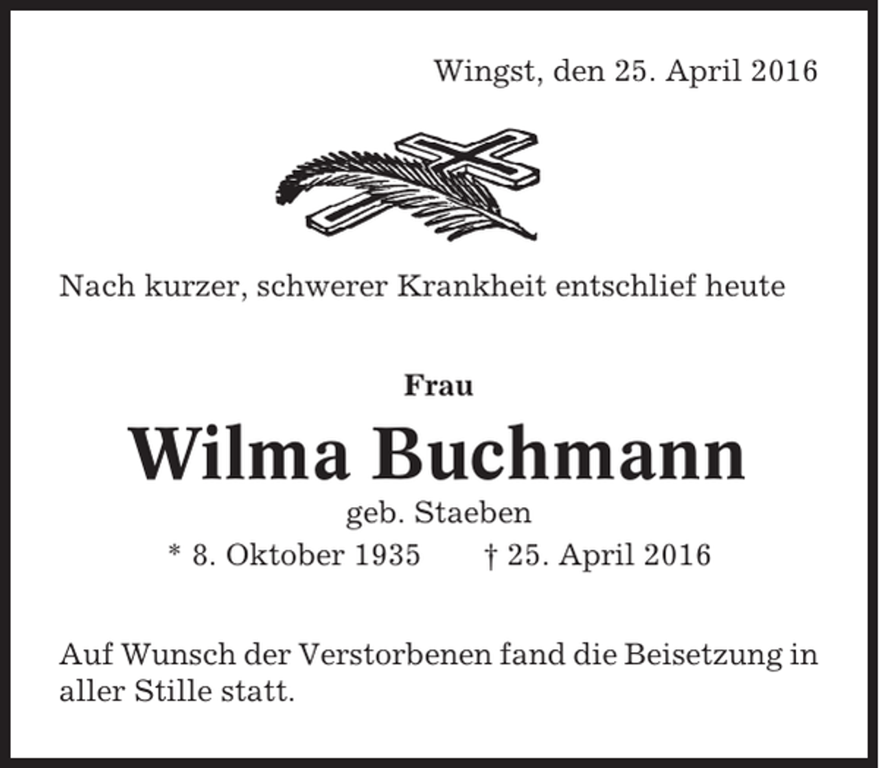 <p>Wingst, den 25. April 2016</p><p>Nach kurzer, schwerer Krankheit entschlief heute<br />Frau</p><p>Wilma Buchmann<br />geb. Staeben<br />* 8. Oktober 1935<br />† 25. April 2016<br />Auf Wunsch der Verstorbenen fand die Beisetzung in<br />aller Stille statt.</p>