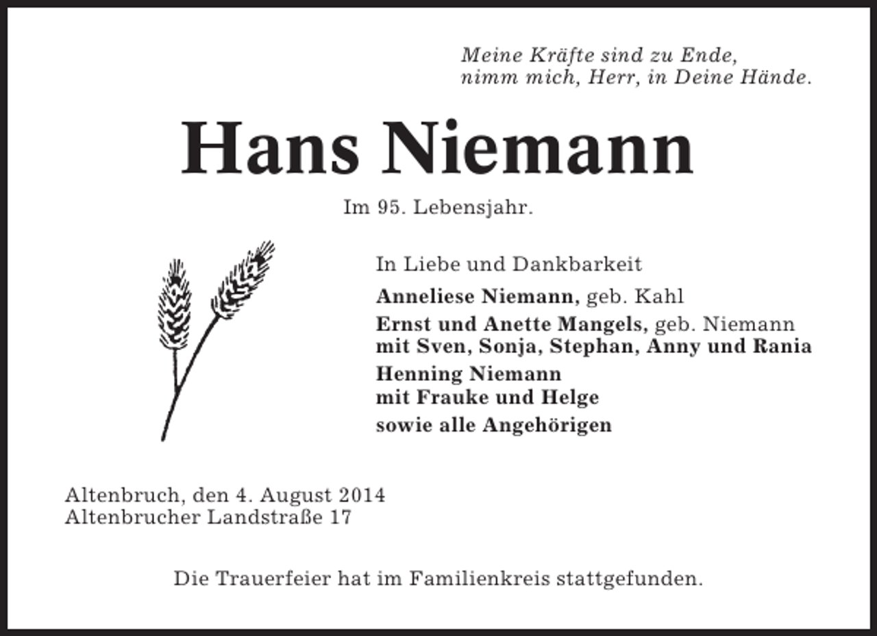 <p>Meine Kräfte sind zu Ende,<br />nimm mich, Herr, in Deine Hände.</p><p>Hans Niemann<br />Im 95. Lebensjahr.<br />In Liebe und Dankbarkeit<br />Anneliese Niemann, geb. Kahl<br />Ernst und Anette Mangels, geb. Niemann<br />mit Sven, Sonja, Stephan, Anny und Rania<br />Henning Niemann<br />mit Frauke und Helge<br />sowie alle Angehörigen<br />Altenbruch, den 4. August 2014<br />Altenbrucher Landstraße 17<br />Die Trauerfeier hat im Familienkreis stattgefunden.</p>