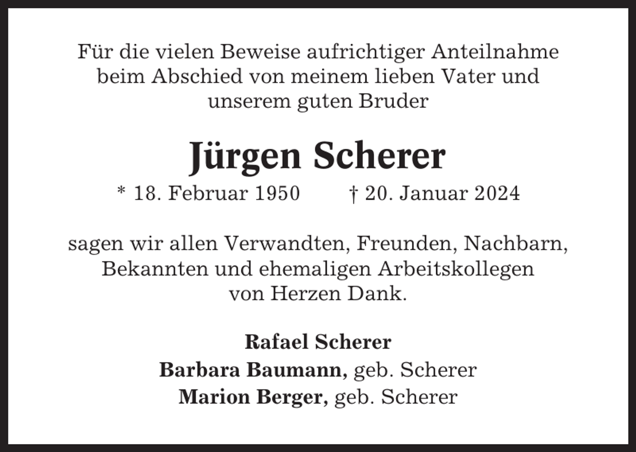 <p>Für die vielen Beweise aufrichtiger Anteilnahme<br />beim Abschied von meinem lieben Vater und<br />unserem guten Bruder</p><p>Jürgen Scherer<br />* 18. Februar 1950</p><p>† 20. Januar 2024</p><p>sagen wir allen Verwandten, Freunden, Nachbarn,<br />Bekannten und ehemaligen Arbeitskollegen<br />von Herzen Dank.<br />Rafael Scherer<br />Barbara Baumann, geb. Scherer<br />Marion Berger, geb. Scherer</p>