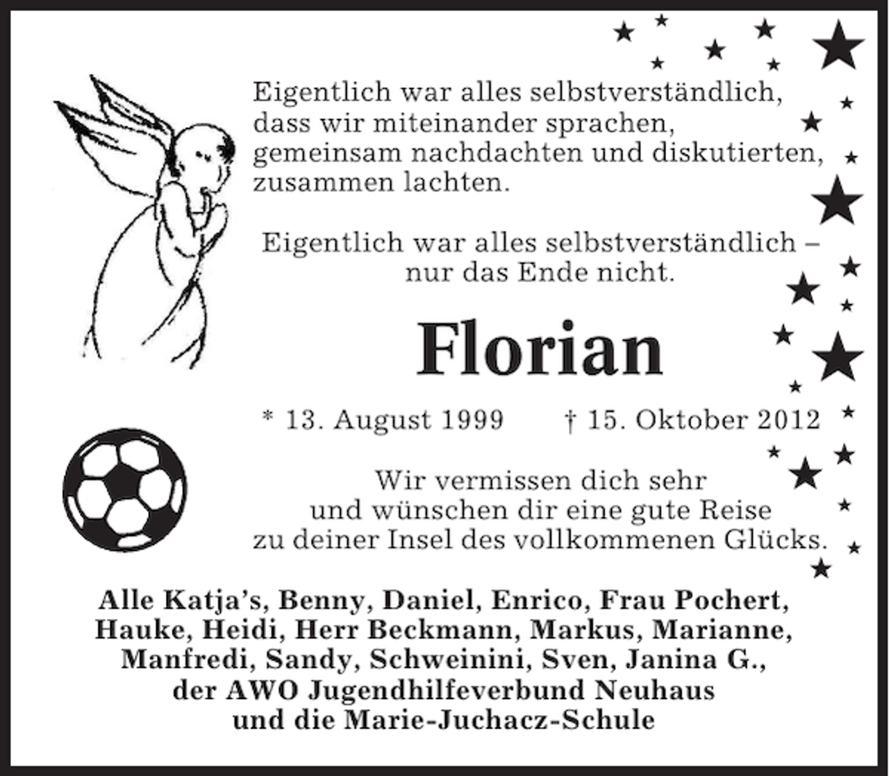 <p>★</p><p>★<br />★ ★<br />Eigentlich war alles selbstverständlich,<br />★<br />dass wir miteinander sprachen,<br />gemeinsam nachdachten und diskutierten,<br />zusammen lachten.<br />★</p><p>★</p><p>★</p><p>★<br />★</p><p>★</p><p>Eigentlich war alles selbstverständlich –<br />★<br />nur das Ende nicht.</p><p>★</p><p>Florian</p><p>★<br />★</p><p>* 13. August 1999</p><p>★</p><p>† 15. Oktober 2012<br />★</p><p>★</p><p>★</p><p>★</p><p>★<br />Wir vermissen dich sehr<br />★<br />und wünschen dir eine gute Reise<br />zu deiner Insel des vollkommenen Glücks. ★<br />★<br />Alle Katja’s, Benny, Daniel, Enrico, Frau Pochert,<br />Hauke, Heidi, Herr Beckmann, Markus, Marianne,<br />Manfredi, Sandy, Schweinini, Sven, Janina G.,<br />der AWO Jugendhilfeverbund Neuhaus<br />und die Marie-Juchacz-Schule</p>