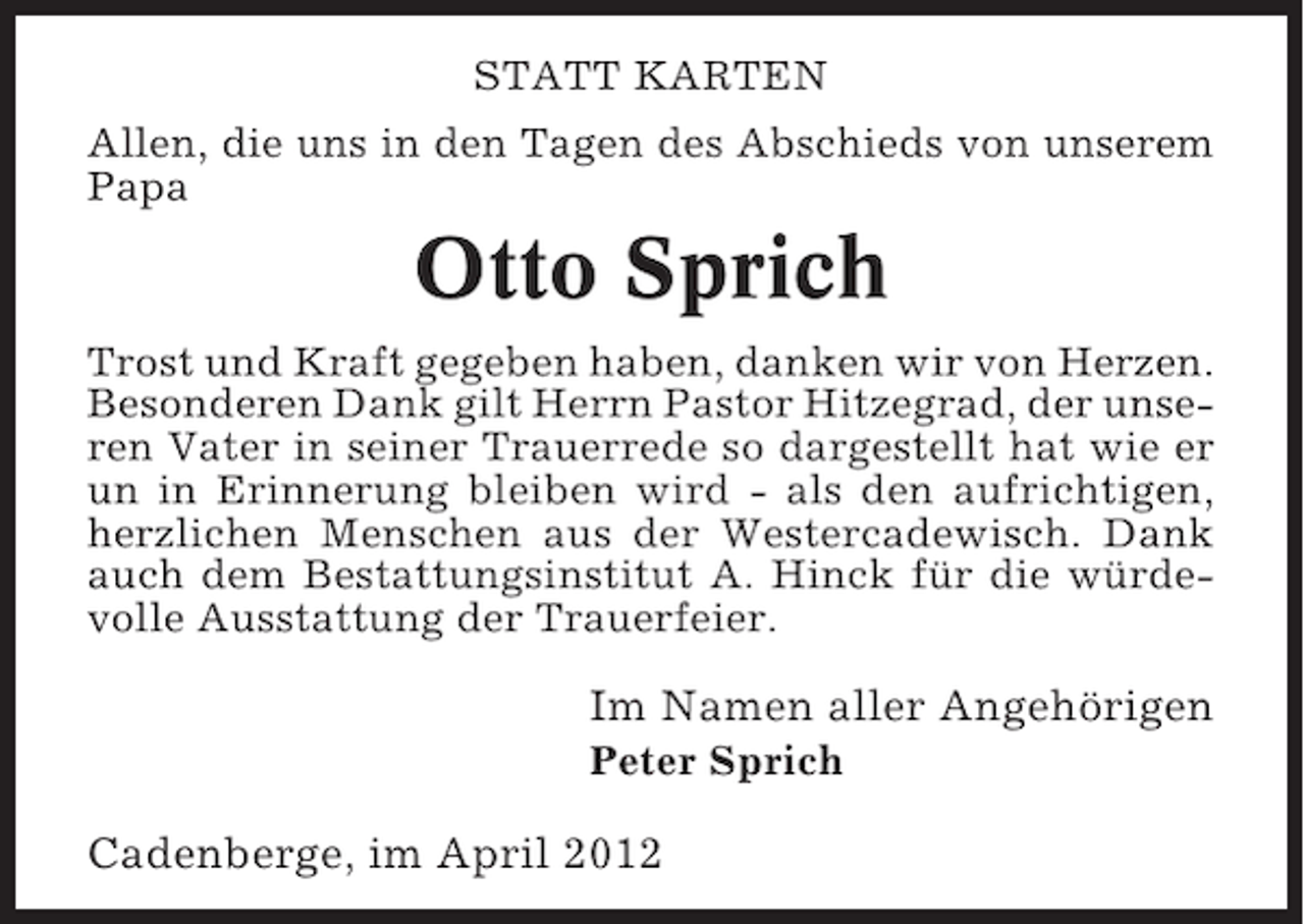 <p>STATT KARTEN<br />Allen, die uns in den Tagen des Abschieds von unserem<br />Papa</p><p>Otto Sprich<br />Trost und Kraft gegeben haben, danken wir von Herzen.<br />Besonderen Dank gilt Herrn Pastor Hitzegrad, der unseren Vater in seiner Trauerrede so dargestellt hat wie er<br />un in Erinnerung bleiben wird - als den aufrichtigen,<br />herzlichen Menschen aus der Westercadewisch. Dank<br />auch dem Bestattungsinstitut A. Hinck für die würdevolle Ausstattung der Trauerfeier.</p><p>Im Namen aller Angehörigen<br />Peter Sprich</p><p>Cadenberge, im April 2012</p>